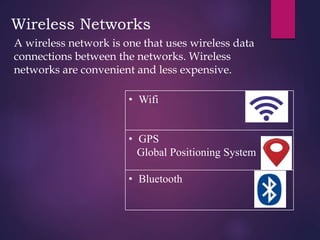 Wireless Networks
A wireless network is one that uses wireless data
connections between the networks. Wireless
networks are convenient and less expensive.
• Wifi
• GPS
Global Positioning System
• Bluetooth
 