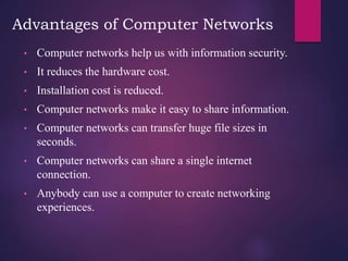 Advantages of Computer Networks
• Computer networks help us with information security.
• It reduces the hardware cost.
• Installation cost is reduced.
• Computer networks make it easy to share information.
• Computer networks can transfer huge file sizes in
seconds.
• Computer networks can share a single internet
connection.
• Anybody can use a computer to create networking
experiences.
 