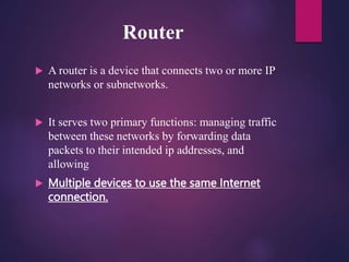 Router
 A router is a device that connects two or more IP
networks or subnetworks.
 It serves two primary functions: managing traffic
between these networks by forwarding data
packets to their intended ip addresses, and
allowing
 Multiple devices to use the same Internet
connection.
 