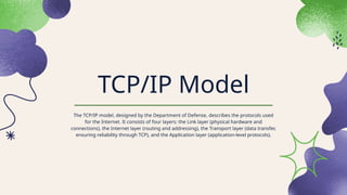 TCP/IP Model
The TCP/IP model, designed by the Department of Defense, describes the protocols used
for the Internet. It consists of four layers: the Link layer (physical hardware and
connections), the Internet layer (routing and addressing), the Transport layer (data transfer,
ensuring reliability through TCP), and the Application layer (application-level protocols).
 