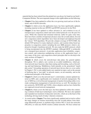 8     PREFACE
material that has been retired from the printed text can always be found on our book’s
Companion Website. The most important changes in this eighth edition are the following:
• Chapter 1 has been updated to reflect the ever-growing reach and use of the In-
ternet, and of 4G/5G networks.
• Chapter 2, which covers the application layer, has been significantly updated,
including material on the new HTTP/2 and HTTP/3 protocols for the Web.
• Chapter 3, has been updated to reflect advances in, and evolution in use of,
transport-layer congestion control and error-control protocols over the past five
years. While this material had remained relatively stable for quite some time,
there have been a number of important advances since the seventh edition. Several
new congestion-control algorithms have been developed and deployed beyond
the “classic” TCP algorithms. We provide a deeper coverage of TCP CUBIC, the
default TCP protocol in many deployed systems, and examine delay-based ap-
proaches to congestion control, including the new BBR protocol, which is de-
ployed in Google’s backbone network. We also study the QUIC protocol, which
is being incorporated into the HTTP/3 standard. Although QUIC is technically
not a transport-layer protocol—it provides application-layer reliability, conges-
tion control, and connection multiplexing services at the application layer—it
uses many of the error- and congestion-control principles that we develop in the
early sections of Chapter 3.
• Chapter 4, which covers the network-layer data plane, has general updates
throughout. We’ve added a new section on so-called middleboxes, which per-
form network-layer functions other than routing and forwarding, such as firewall-
ing and load balancing. Middleboxes build naturally on the generalized “match
plus action” forwarding operation of network-layer devices that we cover earlier
in Chapter 4. We’ve also added timely new material on topics such as the amount
of buffering that is “just right” in network routers, on net neutrality, and on the
architectural principles of the Internet.
• Chapter 5, which cover the network-layer’s control plane, contains updated ma-
terial on SDN, and a significantly new treatment of network management. The
use of SDN has evolved beyond management of packet-forwarding tables to in-
clude configuration management of network devices as well. We introduce two
new protocols, NETCONF and YANG, whose adoption and use have fueled this
new approach toward network management.
• Chapter 6, which covers the link layer, has been updated to reflect the continu-
ing evolution of link-layer technologies such as Ethernet. We have also updated
and expanded our treatment of datacenter networks, which are at the heart of the
technology driving much of today’s Internet commerce.
• As noted earlier, Chapter 7 has been significantly updated and revised to reflect
the many changes in wireless networking since the seventh edition, from short-
range Bluetooth piconets, to medium-range wireless 802.11 local area networks
(WLANs), to wide-area 4G/5G wireless cellular networks. We have retired our
A01_KURO5469_08_GE_FM.indd 8 11/05/2021 12:07
 