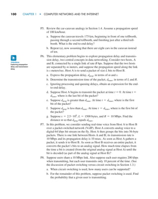 100     CHAPTER 1  •  COMPUTER NETWORKS AND THE INTERNET
P5. Review the car-caravan analogy in Section 1.4. Assume a propagation speed
of 100 km/hour.
a. Suppose the caravan travels 175 km, beginning in front of one tollbooth,
passing through a second tollbooth, and finishing just after a third toll-
booth. What is the end-to-end delay?
b. Repeat (a), now assuming that there are eight cars in the caravan instead
of ten.
P6. This elementary problem begins to explore propagation delay and transmis-
sion delay, two central concepts in data networking. Consider two hosts, A
and B, connected by a single link of rate R bps. Suppose that the two hosts
are separated by m meters, and suppose the propagation speed along the link
is s meters/sec. Host A is to send a packet of size L bits to Host B.
a. Express the propagation delay, dprop, in terms of m and s.
b. Determine the transmission time of the packet, dtrans, in terms of L and R.
c. Ignoring processing and queuing delays, obtain an expression for the end-
to-end delay.
d. Suppose Host A begins to transmit the packet at time t = 0. At time t =
dtrans, where is the last bit of the packet?
e. Suppose dprop is greater than dtrans. At time t = dtrans, where is the first
bit of the packet?
f. Suppose dprop is less than dtrans. At time t = dtrans, where is the first bit of
the packet?
g. Suppose s = 2.5 # 108
, L = 1500 bytes, and R = 10 Mbps. Find the
distance m so that dprop equals dtrans.
P7. In this problem, we consider sending real-time voice from Host A to Host B
over a packet-switched network (VoIP). Host A converts analog voice to a
digital 64 kbps bit stream on the fly. Host A then groups the bits into 56-byte
packets. There is one link between Hosts A and B; its transmission rate is
10 Mbps and its propagation delay is 10 msec. As soon as Host A gathers a
packet, it sends it to Host B. As soon as Host B receives an entire packet, it
converts the packet’s bits to an analog signal. How much time elapses from
the time a bit is created (from the original analog signal at Host A) until the
bit is decoded (as part of the analog signal at Host B)?
P8. Suppose users share a 10 Mbps link. Also suppose each user requires 200 kbps
when transmitting, but each user transmits only 10 percent of the time. (See
the discussion of packet switching versus circuit switching in Section 1.3.)
a. When circuit switching is used, how many users can be supported?
b. For the remainder of this problem, suppose packet switching is used. Find
the probability that a given user is transmitting.
Exploring propagation
delay and transmission
delay
VideoNote
M01_KURO5469_08_GE_C01.indd 100 08/05/2021 13:50
 
