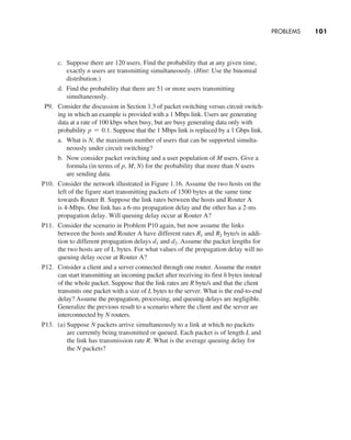 Problems     
101
c. Suppose there are 120 users. Find the probability that at any given time,
exactly n users are transmitting simultaneously. (Hint: Use the binomial
distribution.)
d. Find the probability that there are 51 or more users transmitting
­simultaneously.
P9. Consider the discussion in Section 1.3 of packet switching versus circuit switch-
ing in which an example is provided with a 1 Mbps link. Users are generating
data at a rate of 100 kbps when busy, but are busy generating data only with
probability p = 0.1. Suppose that the 1 Mbps link is replaced by a 1 Gbps link.
a. What is N, the maximum number of users that can be supported simulta-
neously under circuit switching?
b. Now consider packet switching and a user population of M users. Give a
formula (in terms of p, M, N) for the probability that more than N users
are sending data.
P10. Consider the network illustrated in Figure 1.16. Assume the two hosts on the
left of the figure start transmitting packets of 1500 bytes at the same time
towards Router B. Suppose the link rates between the hosts and Router A
is 4-Mbps. One link has a 6-ms propagation delay and the other has a 2-ms
propagation delay. Will queuing delay occur at Router A?
P11. Consider the scenario in Problem P10 again, but now assume the links
between the hosts and Router A have different rates R1 and R2 byte/s in addi-
tion to different propagation delays d1 and d2. Assume the packet lengths for
the two hosts are of L bytes. For what values of the propagation delay will no
queuing delay occur at Router A?
P12. Consider a client and a server connected through one router. Assume the router
can start transmitting an incoming packet after receiving its first h bytes instead
of the whole packet. Suppose that the link rates are R byte/s and that the client
transmits one packet with a size of L bytes to the server. What is the end-to-end
delay? Assume the propagation, processing, and queuing delays are negligible.
Generalize the previous result to a scenario where the client and the server are
interconnected by N routers.
P13. (a) Suppose N packets arrive simultaneously to a link at which no packets
are currently being transmitted or queued. Each packet is of length L and
the link has transmission rate R. What is the average queuing delay for
the N packets?
M01_KURO5469_08_GE_C01.indd 101 08/05/2021 13:50
 