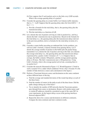 102     CHAPTER 1  •  COMPUTER NETWORKS AND THE INTERNET
(b) Now suppose that N such packets arrive to the link every LN/R seconds.
What is the average queuing delay of a packet?
P14. Consider the queuing delay in a router buffer. Let I denote traffic intensity;
that is, I = La/R. Suppose that the queuing delay takes the form IL/R (1 - I)
for I 6 1.
a. Provide a formula for the total delay, that is, the queuing delay plus the
transmission delay.
b. Plot the total delay as a function of L/R.
P15. Let a denote the rate of packets arriving at a link in packets/sec, and let µ
denote the link’s transmission rate in packets/sec. Based on the formula for
the total delay (i.e., the queuing delay plus the transmission delay) derived
in the previous problem, derive a formula for the total delay in terms of a
and µ.
P16. Consider a router buffer preceding an outbound link. In this problem, you
will use Little’s formula, a famous formula from queuing theory. Let N
denote the average number of packets in the buffer plus the packet being
transmitted. Let a denote the rate of packets arriving at the link. Let d denote
the average total delay (i.e., the queuing delay plus the transmission delay)
experienced by a packet. Little’s formula is N = a # d. Suppose that on
average, the buffer contains 100 packets, and the average packet queuing
delay is 20 msec. The link’s transmission rate is 100 packets/sec. Using
Little’s formula, what is the average packet arrival rate, assuming there is
no packet loss?
P17. Consider the network illustrated in Figure 1.12. Would Equation 1.2 hold in
such a scenario? If so, under which conditions? If not, why? (Assume N is the
number of links between a source and a destination in the figure.)
P18. Perform a Traceroute between source and destination on the same continent
at three different hours of the day.
a. Find the average and standard deviation of the round-trip delays at each of
the three hours.
b. Find the number of routers in the path at each of the three hours. Did the
paths change during any of the hours?
c. Try to identify the number of ISP networks that the Traceroute packets
pass through from source to destination. Routers with similar names and/
or similar IP addresses should be considered as part of the same ISP. In
your experiments, do the largest delays occur at the peering interfaces
between adjacent ISPs?
d. Repeat the above for a source and destination on different continents.
Compare the intra-continent and inter-continent results.
Using Traceroute to
discover network
paths and measure
network delay
VideoNote
M01_KURO5469_08_GE_C01.indd 102 08/05/2021 13:50
 