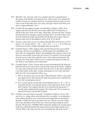 Problems     
103
P19. Metcalfe’s law states the value of a computer network is proportional to
the square of the number of connected users of the system. Let n denote the
number of users in a computer network. Assuming each user sends one mes-
sage to each of the other users, how many messages will be sent? Does your
answer support Metcalfe’s law?
P20. Consider the throughput example corresponding to Figure 1.20(b). Now
suppose that there are M client-server pairs rather than 10. Denote Rs, Rc,
and R for the rates of the server links, client links, and network link. Assume
all other links have abundant capacity and that there is no other traffic in the
network besides the traffic generated by the M client-server pairs. Derive a
general expression for throughput in terms of Rs, Rc, R, and M.
P21. Assume a client and a server can connect through either network (a) or (b) in
Figure 1.19. Assume that Ri = (Rc + Rs) / i, for i = 1, 2, ..., N. In what case
will network (a) have a higher throughput than network (b)?
P22. Consider Figure 1.19(b). Suppose that each link between the server and the
client has a packet loss probability p, and the packet loss probabilities for
these links are independent. What is the probability that a packet (sent by the
server) is successfully received by the receiver? If a packet is lost in the path
from the server to the client, then the server will re-transmit the packet. On
average, how many times will the server re-transmit the packet in order for
the client to successfully receive the packet?
P23. Consider Figure 1.19(a). Assume that we know the bottleneck link along the
path from the server to the client is the first link with rate Rs bits/sec. Suppose
we send a pair of packets back to back from the server to the client, and there
is no other traffic on this path. Assume each packet of size L bits, and both
links have the same propagation delay dprop.
a. What is the packet inter-arrival time at the destination? That is, how much
time elapses from when the last bit of the first packet arrives until the last
bit of the second packet arrives?
b. Now assume that the second link is the bottleneck link (i.e., Rc 6 Rs). Is
it possible that the second packet queues at the input queue of the second
link? Explain. Now suppose that the server sends the second packet T
seconds after sending the first packet. How large must T be to ensure no
queuing before the second link? Explain.
P24. Consider a user who needs to transmit 1.5 gigabytes of data to a server. The
user lives in a village where only dial-up access is available. As an alternative,
a bus collects data from users in rural areas and transfer them to the Internet
through a 1 Gbps link once it gets back to the city. The bus visits the village
once a day and stops in front of the user’s house just long enough to receive
the data. The bus has a 100 Mbps WiFi connection. Suppose the average speed
of the bus is 60 km/h and that the distance between the village and the city is
150 km. What is the fastest way the user can transfer the data to the server?
M01_KURO5469_08_GE_C01.indd 103 08/05/2021 13:50
 