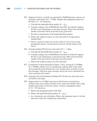 104     CHAPTER 1  •  COMPUTER NETWORKS AND THE INTERNET
P25. Suppose two hosts, A and B, are separated by 20,000 kilometers and are con-
nected by a direct link of R = 5 Mbps. Suppose the propagation speed over
the link is 2.5 # 108
meters/sec.
a. Calculate the bandwidth-delay product, R # dprop.
b. Consider sending a file of 800,000 bits from Host A to Host B. Suppose
the file is sent continuously as one large message. What is the maximum
number of bits that will be in the link at any given time?
c. Provide an interpretation of the bandwidth-delay product.
d. What is the width (in meters) of a bit in the link? Is it longer than a
­football field?
e. Derive a general expression for the width of a bit in terms of the
propagation speed s, the transmission rate R, and the length of the
link m.
P26. Consider problem P25 but now with a link of R = 1 Gbps.
a. Calculate the bandwidth-delay product, R # dprop.
b. Consider sending a file of 800,000 bits from Host A to Host B. Suppose
the file is sent continuously as one big message. What is the maximum
number of bits that will be in the link at any given time?
c. What is the width (in meters) of a bit in the link?
P27. Consider the scenario illustrated in Figure 1.19(a). Assume Rs is 20 Mbps,
Rc is 10 Mbps, and the server is continuously sending traffic to the client.
Also assume the router between the server and the client can buffer at most
four messages. After how many messages sent by the server will packet loss
starts occurring at the router?
P28. Generalize the result obtained in Problem P27 for the case where the router
can buffer m messages.
P29. Suppose there is a 10 Mbps microwave link between a geostationary
satellite and its base station on Earth. Every minute the satellite takes a digi-
tal photo and sends it to the base station. Assume a propagation speed
of 2.4 # 108
meters/sec.
a. What is the propagation delay of the link?
b. What is the bandwidth-delay product, R # dprop?
c. Let x denote the size of the photo. What is the minimum value of x for the
microwave link to be continuously transmitting?
M01_KURO5469_08_GE_C01.indd 104 08/05/2021 13:50
 