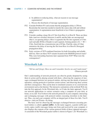 106     CHAPTER 1  •  COMPUTER NETWORKS AND THE INTERNET
d. In addition to reducing delay, what are reasons to use message
­segmentation?
e. Discuss the drawbacks of message segmentation.
P32. Consider Problem P31 and assume that the propagation delay is 250 ms.
Recalculate the total time needed to transfer the source data with and without
segmentation. Is segmentation more beneficial or less if there is propagation
delay?
P33. Consider sending a large file of F bits from Host A to Host B. There are three
links (and two switches) between A and B, and the links are uncongested
(that is, no queuing delays). Host A segments the file into segments of S bits
each and adds 80 bits of header to each segment, forming packets of L = 80 +
S bits. Each link has a transmission rate of R bps. Find the value of S that
minimizes the delay of moving the file from Host A to Host B. Disregard
propagation delay.
P34. Early versions of TCP combined functions for both forwarding and reliable
delivery. How are these TCP variants located in the ISO/OSI protocol stack?
Why were forwarding functions later separated from TCP? What were the
consequences?
Wireshark Lab
“Tell me and I forget. Show me and I remember. Involve me and I understand.”
Chinese proverb
One’s understanding of network protocols can often be greatly deepened by seeing
them in action and by playing around with them—observing the sequence of mes-
sages exchanged between two protocol entities, delving into the details of protocol
operation, causing protocols to perform certain actions, and observing these actions
and their consequences. This can be done in simulated scenarios or in a real network
environment such as the Internet. The interactive animations at the textbook Web site
take the first approach. In the Wireshark labs, we’ll take the latter approach. You’ll
run network applications in various scenarios using a computer on your desk, at
home, or in a lab. You’ll observe the network protocols in your computer, interacting
and exchanging messages with protocol entities executing elsewhere in the Inter-
net. Thus, you and your computer will be an integral part of these live labs. You’ll
observe—and you’ll learn—by doing.
The basic tool for observing the messages exchanged between executing pro-
tocol entities is called a packet sniffer. As the name suggests, a packet sniffer pas-
sively copies (sniffs) messages being sent from and received by your computer; it
also displays the contents of the various protocol fields of these captured messages.
A screenshot of the Wireshark packet sniffer is shown in Figure 1.28. Wireshark is a
M01_KURO5469_08_GE_C01.indd 106 08/05/2021 13:50
 