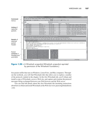 Wireshark Lab     
107
free packet sniffer that runs on Windows, Linux/Unix, and Mac computers. Through-
out the textbook, you will find Wireshark labs that allow you to explore a number
of the protocols studied in the chapter. In this first Wireshark lab, you’ll obtain and
install a copy of Wireshark, access a Web site, and capture and examine the protocol
messages being exchanged between your Web browser and the Web server.
You can find full details about this first Wireshark lab (including instructions
abouthowtoobtainandinstallWireshark)attheWebsitewww.pearsonglobaleditions
.com.
Figure 1.28 ♦ 
A Wireshark screenshot (Wireshark screenshot reprinted
by permission of the Wireshark Foundation.)
Command
menus
Listing of
captured
packets
Details of
selected
packet
header
Packet
contents in
hexadecimal
and ASCII
M01_KURO5469_08_GE_C01.indd 107 08/05/2021 13:50
 