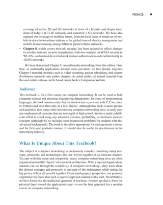 PREFACE     
9
coverage of earlier 2G and 3G networks in favor of a broader and deeper treat-
ment of today’s 4G LTE networks and tomorrow’s 5G networks. We have also
updated our coverage of mobility issues, from the local issue of handover of mo-
bile devices between base stations to the global issue of identity management and
mobile device roaming among different global cellular networks.
• Chapter 8, which covers network security, has been updated to reflect changes
in wireless network security in particular, with new material on WPA3 security in
WLANs, and mutual device/network mutual authentication and confidentiality in
4G/5G networks.
We have also retired Chapter 9, on multimedia networking, from this edition. Over
time, as multimedia applications became more prevalent, we had already migrated
Chapter 9 material on topics such as video streaming, packet scheduling, and content
distribution networks into earlier chapters. As noted earlier, all retired material from
this and earlier editions can be found on our book’s Companion Website.
Audience
This textbook is for a first course on computer networking. It can be used in both
computer science and electrical engineering departments. In terms of programming
languages, the book assumes only that the student has experience with C, C++, Java,
or Python (and even then only in a few places). Although this book is more precise
and analytical than many other introductory computer networking texts, it rarely uses
any mathematical concepts that are not taught in high school. We have made a delib-
erate effort to avoid using any advanced calculus, probability, or stochastic process
concepts (although we’ve included some homework problems for students with this
advanced background). The book is therefore appropriate for undergraduate courses
and for first-year graduate courses. It should also be useful to practitioners in the
networking industry.
What Is Unique About This Textbook?
The subject of computer networking is enormously complex, involving many con-
cepts, protocols, and technologies that are woven together in an intricate manner.
To cope with this scope and complexity, many computer networking texts are often
organized around the “layers” of a network architecture. With a layered organization,
students can see through the complexity of computer networking—they learn about
the distinct concepts and protocols in one part of the architecture while seeing the
big picture of how all parts fit together. From a pedagogical perspective, our personal
experience has been that such a layered approach indeed works well. Nevertheless,
we have found that the traditional approach of teaching—bottom up; that is, from the
physical layer toward the application layer—is not the best approach for a modern
course on computer networking.
A01_KURO5469_08_GE_FM.indd 9 11/05/2021 12:07
 