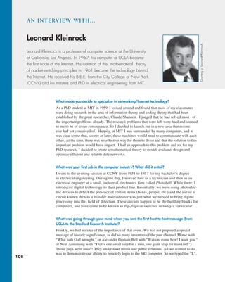 108
What made you decide to specialize in networking/Internet technology?
As a PhD student at MIT in 1959, I looked around and found that most of my classmates
were doing research in the area of information theory and coding theory that had been
established by the great researcher, Claude Shannon. I judged that he had solved most of
the important problems already. The research problems that were left were hard and seemed
to me to be of lesser consequence. So I decided to launch out in a new area that no one
else had yet conceived of. Happily, at MIT I was surrounded by many computers, and it
was clear to me that, sooner or later, these machines would need to communicate with each
other. At the time, there was no effective way for them to do so and that the solution to this
important problem would have impact. I had an approach to this problem and so, for my
PhD research, I decided to create a mathematical theory to model, evaluate, design and
optimize efficient and reliable data networks.
What was your first job in the computer industry? What did it entail?
I went to the evening session at CCNY from 1951 to 1957 for my bachelor’s degree
in electrical engineering. During the day, I worked first as a technician and then as an
electrical engineer at a small, industrial electronics firm called Photobell. While there, I
introduced digital technology to their product line. Essentially, we were using photoelec-
tric devices to detect the presence of certain items (boxes, people, etc.) and the use of a
circuit known then as a bistable multivibrator was just what we needed to bring digital
processing into this field of detection. These circuits happen to be the building blocks for
computers, and have come to be known as flip-flops or switches in today’s vernacular.
What was going through your mind when you sent the first host-to-host message (from
UCLA to the Stanford Research Institute)?
Frankly, we had no idea of the importance of that event. We had not prepared a special
message of historic significance, as did so many inventors of the past (Samuel Morse with
“What hath God wrought.” or Alexander Graham Bell with “Watson, come here! I want you.”
or Neal Armstrong with “That’s one small step for a man, one giant leap for mankind.”)
Those guys were smart! They understood media and public relations. All we wanted to do
was to demonstrate our ability to remotely login to the SRI computer. So we typed the “L”,
AN INTERVIEW WITH…
Leonard Kleinrock
Leonard Kleinrock is a professor of computer science at the University
of California, Los Angeles. In 1969, his computer at UCLA became
the first node of the Internet. His creation of the mathematical theory
of packet-switching principles in 1961 became the technology behind
the Internet. He received his B.E.E. from the City College of New York
(CCNY) and his masters and PhD in electrical engineering from MIT.
Courtesy
of
Leonard
Kleinrock
M01_KURO5469_08_GE_C01.indd 108 08/05/2021 13:50
 