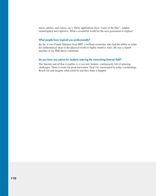 110
music, photos, and videos, etc.). These applications have “come of the blue”, sudden,
unanticipated and explosive. What a wonderful world for the next generation to explore!
What people have inspired you professionally?
By far, it was Claude Shannon from MIT, a brilliant researcher who had the ability to relate
his mathematical ideas to the physical world in highly intuitive ways. He was a superb
member of my PhD thesis committee.
Do you have any advice for students entering the networking/Internet field?
The Internet and all that it enables is a vast new frontier, continuously full of amazing
challenges. There is room for great innovation. Don’t be constrained by today’s technology.
Reach out and imagine what could be and then make it happen.
M01_KURO5469_08_GE_C01.indd 110 08/05/2021 13:50
 