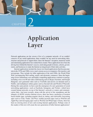 111
111
Network applications are the raisons d’être of a computer network—if we couldn’t
conceive of any useful applications, there wouldn’t be any need for networking infra-
structure and protocols to support them. Since the Internet’s inception, numerous useful
and entertaining applications have indeed been created. These applications have been the
driving force behind the Internet’s success, motivating people in homes, schools, govern-
ments, and businesses to make the Internet an integral part of their daily activities.
Internet applications include the classic text-based applications that became pop-
ular in the 1970s and 1980s: text e-mail, remote access to computers, file transfers, and
newsgroups. They include the killer application of the mid-1990s, the World Wide
Web, encompassing Web surfing, search, and electronic commerce. Since the begin-
ning of new millennium, new and highly compelling applications continue to emerge,
including voice over IP and video conferencing such as Skype, Facetime, and Google
Hangouts; user generated video such as YouTube and movies on demand such as
Netflix; and multiplayer online games such as Second Life and World of Warcraft.
During this same period, we have seen the emergence of a new generation of social
networking applications—such as Facebook, Instagram, and Twitter—which have
created human networks on top of the Internet’s network or routers and communi-
cation links. And most recently, along with the arrival of the smartphone and the
ubiquity of 4G/5G wireless Internet access, there has been a profusion of location
based mobile apps, including popular check-in, dating, and road-traffic forecasting
apps (such as Yelp, Tinder, and Waz), mobile payment apps (such as WeChat and
Apple Pay) and messaging apps (such as WeChat and WhatsApp). Clearly, there has
been no slowing down of new and exciting Internet applications. Perhaps some of
the readers of this text will create the next generation of killer Internet applications!
Application
Layer
2
CHAPTER
111
M02_KURO5469_08_GE_C02.indd 111 03/05/2021 15:50
 