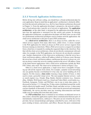 114     CHAPTER 2  •  APPLICATION LAYER
2.1.1 Network Application Architectures
Before diving into software coding, you should have a broad architectural plan for
your application. Keep in mind that an application’s architecture is distinctly differ-
ent from the network architecture (e.g., the five-layer Internet architecture discussed
in Chapter 1). From the application developer’s perspective, the network architec-
ture is fixed and provides a specific set of services to applications. The application
architecture, on the other hand, is designed by the application developer and dic-
tates how the application is structured over the various end systems. In choosing
the application architecture, an application developer will likely draw on one of the
two predominant architectural paradigms used in modern network applications: the
client-server architecture or the peer-to-peer (P2P) architecture.
In a client-server architecture, there is an always-on host, called the server,
which services requests from many other hosts, called clients. A classic example
is the Web application for which an always-on Web server services requests from
browsers running on client hosts. When a Web server receives a request for an object
from a client host, it responds by sending the requested object to the client host. Note
that with the client-server architecture, clients do not directly communicate with each
other; for example, in the Web application, two browsers do not directly communi-
cate. Another characteristic of the client-server architecture is that the server has a
fixed, well-known address, called an IP address (which we’ll discuss soon). Because
the server has a fixed, well-known address, and because the server is always on, a cli-
ent can always contact the server by sending a packet to the server’s IP address. Some
of the better-known applications with a client-server architecture include the Web,
FTP, Telnet, and e-mail. The client-server architecture is shown in Figure 2.2(a).
Often in a client-server application, a single-server host is incapable of keep-
ing up with all the requests from clients. For example, a popular social-networking
site can quickly become overwhelmed if it has only one server handling all of its
requests. For this reason, a data center, housing a large number of hosts, is often
used to create a powerful virtual server. The most popular Internet services—such
as search engines (e.g., Google, Bing, Baidu), Internet commerce (e.g., Amazon,
eBay, Alibaba), Web-based e-mail (e.g., Gmail and Yahoo Mail), social media (e.g.,
Facebook, Instagram, Twitter, and WeChat)—run in one or more data centers. As
discussed in Section 1.3.3, Google has 19 data centers distributed around the world,
which collectively handle search, YouTube, Gmail, and other services. A data center
can have hundreds of thousands of servers, which must be powered and maintained.
Additionally, the service providers must pay recurring interconnection and band-
width costs for sending data from their data centers.
In a P2P architecture, there is minimal (or no) reliance on dedicated servers in
data centers. Instead the application exploits direct communication between pairs of
intermittently connected hosts, called peers. The peers are not owned by the service
provider, but are instead desktops and laptops controlled by users, with most of the
peers residing in homes, universities, and offices. Because the peers communicate
M02_KURO5469_08_GE_C02.indd 114 03/05/2021 15:50
 