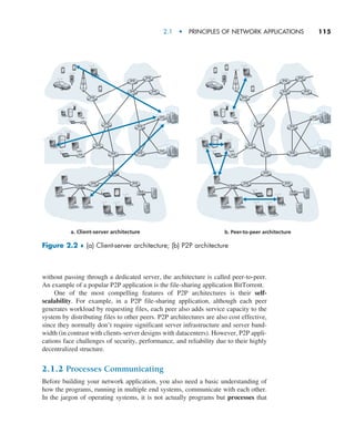 2.1  •   Principles of Network Applications     
115
without passing through a dedicated server, the architecture is called peer-to-peer.
An example of a popular P2P application is the file-sharing application BitTorrent.
One of the most compelling features of P2P architectures is their self-
scalability. For example, in a P2P file-sharing application, although each peer
­
generates workload by requesting files, each peer also adds service capacity to the
system by distributing files to other peers. P2P architectures are also cost effective,
since they normally don’t require significant server infrastructure and server band-
width (in contrast with clients-server designs with datacenters). However, P2P appli-
cations face challenges of security, performance, and reliability due to their highly
­decentralized structure.
2.1.2 Processes Communicating
Before building your network application, you also need a basic understanding of
how the programs, running in multiple end systems, communicate with each other.
In the jargon of operating systems, it is not actually programs but processes that
a. Client-server architecture b. Peer-to-peer architecture
Figure 2.2 ♦ (a) Client-server architecture; (b) P2P architecture
M02_KURO5469_08_GE_C02.indd 115 03/05/2021 15:50
 