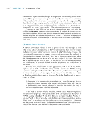 116     CHAPTER 2  •  APPLICATION LAYER
communicate. A process can be thought of as a program that is running within an end
system. When processes are running on the same end system, they can communicate
with each other with interprocess communication, using rules that are governed by
the end system’s operating system. But in this book, we are not particularly interested
in how processes in the same host communicate, but instead in how processes run-
ning on different hosts (with potentially different operating systems) communicate.
Processes on two different end systems communicate with each other by
exchanging messages across the computer network. A sending process creates and
sends messages into the network; a receiving process receives these messages and
possibly responds by sending messages back. Figure 2.1 illustrates that processes
communicating with each other reside in the application layer of the five-layer pro-
tocol stack.
Client and Server Processes
A network application consists of pairs of processes that send messages to each
other over a network. For example, in the Web application a client browser process
exchanges messages with a Web server process. In a P2P file-sharing system, a file
is transferred from a process in one peer to a process in another peer. For each pair of
communicating processes, we typically label one of the two processes as the client
and the other process as the server. With the Web, a browser is a client process and
a Web server is a server process. With P2P file sharing, the peer that is downloading
the file is labeled as the client, and the peer that is uploading the file is labeled as
the server.
You may have observed that in some applications, such as in P2P file sharing,
a process can be both a client and a server. Indeed, a process in a P2P file-sharing
system can both upload and download files. Nevertheless, in the context of any given
communication session between a pair of processes, we can still label one process
as the client and the other process as the server. We define the client and server pro-
cesses as follows:
In the context of a communication session between a pair of processes, the pro-
cess that initiates the communication (that is, initially contacts the other process
at the beginning of the session) is labeled as the client. The process that waits to
be contacted to begin the session is the server.
In the Web, a browser process initializes contact with a Web server process;
hence the browser process is the client and the Web server process is the server. In
P2P file sharing, when Peer A asks Peer B to send a specific file, Peer A is the cli-
ent and Peer B is the server in the context of this specific communication session.
When there’s no confusion, we’ll sometimes also use the terminology “client side
and server side of an application.” At the end of this chapter, we’ll step through sim-
ple code for both the client and server sides of network applications.
M02_KURO5469_08_GE_C02.indd 116 03/05/2021 15:50
 