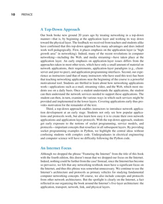 10     PREFACE
A Top-Down Approach
Our book broke new ground 20 years ago by treating networking in a top-down
­
manner—that is, by beginning at the application layer and working its way down
toward the physical layer. The feedback we received from teachers and students alike
have confirmed that this top-down approach has many advantages and does indeed
work well pedagogically. First, it places emphasis on the application layer (a “high
growth area” in networking). Indeed, many of the recent revolutions in computer
networking—including the Web, and media streaming—have taken place at the
­
application layer. An early emphasis on application-layer issues differs from the
­
approaches taken in most other texts, which have only a small amount of material on
network applications, their requirements, application-layer paradigms (e.g., client-
server and peer-to-peer), and application programming interfaces. Second, our expe-
rience as instructors (and that of many instructors who have used this text) has been
that teaching networking applications near the beginning of the course is a powerful
motivational tool. Students are thrilled to learn about how networking applications
work—applications such as e-mail, streaming video, and the Web, which most stu-
dents use on a daily basis. Once a student understands the applications, the student
can then understand the network services needed to support these applications. The
student can then, in turn, examine the various ways in which such services might be
provided and implemented in the lower layers. Covering applications early thus pro-
vides motivation for the remainder of the text.
Third, a top-down approach enables instructors to introduce network applica-
tion development at an early stage. Students not only see how popular applica-
tions and protocols work, but also learn how easy it is to create their own network
­
applications and application-layer protocols. With the top-down approach, students
get early ­
exposure to the notions of socket programming, service models, and
­
protocols—important concepts that resurface in all subsequent layers. By providing
socket programming examples in Python, we highlight the central ideas without
confusing students with complex code. Undergraduates in electrical engineering
and computer science will have no difficulty following the Python code.
An Internet Focus
Although we dropped the phrase “Featuring the Internet” from the title of this book
with the fourth edition, this doesn’t mean that we dropped our focus on the Internet.
Indeed, nothing could be further from the case! Instead, since the Internet has become
so pervasive, we felt that any networking textbook must have a significant focus on
the Internet, and thus this phrase was somewhat unnecessary. We continue to use the
Internet’s architecture and protocols as primary vehicles for studying fundamental
computer networking concepts. Of course, we also include concepts and protocols
from other network architectures. But the spotlight is clearly on the Internet, a fact
reflected in our organizing the book around the Internet’s five-layer architecture: the
application, transport, network, link, and physical layers.
A01_KURO5469_08_GE_FM.indd 10 11/05/2021 12:07
 