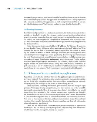 118     CHAPTER 2  •  APPLICATION LAYER
transport-layer parameters such as maximum buffer and maximum segment sizes (to
be covered in Chapter 3). Once the application developer chooses a transport protocol
(if a choice is available), the application is built using the transport-layer services
provided by that protocol. We’ll explore sockets in some detail in Section 2.7.
Addressing Processes
In order to send postal mail to a particular destination, the destination needs to have
an address. Similarly, in order for a process running on one host to send packets to
a process running on another host, the receiving process needs to have an address.
To identify the receiving process, two pieces of information need to be specified:
(1) the address of the host and (2) an identifier that specifies the receiving process in
the destination host.
In the Internet, the host is identified by its IP address. We’ll discuss IP addresses
in great detail in Chapter 4. For now, all we need to know is that an IP address is a 32-bit
quantity that we can think of as uniquely identifying the host. In addition to know-
ing the address of the host to which a message is destined, the sending process must
also identify the receiving process (more specifically, the receiving socket) running in
the host. This information is needed because in general a host could be running many
network applications. A destination port number serves this purpose. Popular applica-
tions have been assigned specific port numbers. For example, a Web server is identified
by port number 80. A mail server process (using the SMTP protocol) is identified by
port number 25. A list of well-known port numbers for all Internet standard protocols
can be found at www.iana.org. We’ll examine port numbers in detail in Chapter 3.
2.1.3 Transport Services Available to Applications
Recall that a socket is the interface between the application process and the trans-
port-layer protocol. The application at the sending side pushes messages through the
socket. At the other side of the socket, the transport-layer protocol has the responsi-
bility of getting the messages to the socket of the receiving process.
Many networks, including the Internet, provide more than one transport-layer
protocol. When you develop an application, you must choose one of the available
transport-layer protocols. How do you make this choice? Most likely, you would
study the services provided by the available transport-layer protocols, and then pick
the protocol with the services that best match your application’s needs. The situation
is similar to choosing either train or airplane transport for travel between two cities.
You have to choose one or the other, and each transportation mode offers different
services. (For example, the train offers downtown pickup and drop-off, whereas the
plane offers shorter travel time.)
What are the services that a transport-layer protocol can offer to applications
invoking it? We can broadly classify the possible services along four dimensions:
reliable data transfer, throughput, timing, and security.
M02_KURO5469_08_GE_C02.indd 118 03/05/2021 15:50
 