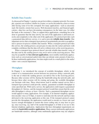 2.1  •   Principles of Network Applications     
119
Reliable Data Transfer
As discussed in Chapter 1, packets can get lost within a computer network. For exam-
ple, a packet can overflow a buffer in a router, or can be discarded by a host or router
after having some of its bits corrupted. For many applications—such as electronic
mail, file transfer, remote host access, Web document transfers, and financial appli-
cations—data loss can have devastating consequences (in the latter case, for either
the bank or the customer!). Thus, to support these applications, something has to be
done to guarantee that the data sent by one end of the application is delivered cor-
rectly and completely to the other end of the application. If a protocol provides such
a guaranteed data delivery service, it is said to provide reliable data transfer. One
important service that a transport-layer protocol can potentially provide to an applica-
tion is process-to-process reliable data transfer. When a transport protocol provides
this service, the sending process can just pass its data into the socket and know with
complete confidence that the data will arrive without errors at the receiving process.
When a transport-layer protocol doesn’t provide reliable data transfer, some of
the data sent by the sending process may never arrive at the receiving process. This
may be acceptable for loss-tolerant applications, most notably multimedia applica-
tions such as conversational audio/video that can tolerate some amount of data loss.
In these multimedia applications, lost data might result in a small glitch in the audio/
video—not a crucial impairment.
Throughput
In Chapter 1, we introduced the concept of available throughput, which, in the
context of a communication session between two processes along a network path,
is the rate at which the sending process can deliver bits to the receiving process.
Because other sessions will be sharing the bandwidth along the network path, and
because these other sessions will be coming and going, the available throughput
can fluctuate with time. These observations lead to another natural service that a
transport-layer protocol could provide, namely, guaranteed available throughput at
some specified rate. With such a service, the application could request a guaranteed
throughput of r bits/sec, and the transport protocol would then ensure that the avail-
able throughput is always at least r bits/sec. Such a guaranteed throughput service
would appeal to many applications. For example, if an Internet telephony applica-
tion encodes voice at 32 kbps, it needs to send data into the network and have data
delivered to the receiving application at this rate. If the transport protocol cannot
provide this throughput, the application would need to encode at a lower rate (and
receive enough throughput to sustain this lower coding rate) or may have to give
up, since receiving, say, half of the needed throughput is of little or no use to this
Internet telephony application. Applications that have throughput requirements are
said to be bandwidth-sensitive applications. Many current multimedia applications
are bandwidth sensitive, although some multimedia applications may use adaptive
M02_KURO5469_08_GE_C02.indd 119 03/05/2021 15:50
 