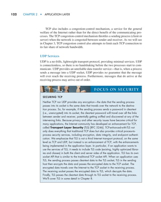 122     CHAPTER 2  •  APPLICATION LAYER
TCP also includes a congestion-control mechanism, a service for the ­
general
welfare of the Internet rather than for the direct benefit of the communicating pro-
cesses. The TCP congestion-control mechanism throttles a sending process (client or
server) when the network is congested between sender and receiver. As we will see
in Chapter 3, TCP congestion control also attempts to limit each TCP connection to
its fair share of network bandwidth.
UDP Services
UDP is a no-frills, lightweight transport protocol, providing minimal services. UDP
is connectionless, so there is no handshaking before the two processes start to com-
municate. UDP provides an unreliable data transfer service—that is, when a process
sends a message into a UDP socket, UDP provides no guarantee that the message
will ever reach the receiving process. Furthermore, messages that do arrive at the
receiving process may arrive out of order.
SECURING TCP
Neither TCP nor UDP provides any encryption—the data that the sending process
passes into its socket is the same data that travels over the network to the destina-
tion process. So, for example, if the sending process sends a password in cleartext
(i.e., unencrypted) into its socket, the cleartext password will travel over all the links
between sender and receiver, potentially getting sniffed and discovered at any of the
intervening links. Because privacy and other security issues have become critical for
many applications, the Internet community has developed an enhancement for TCP,
called Transport Layer Security (TLS) [RFC 5246]. TCP-enhanced-with-TLS not
only does everything that traditional TCP does but also provides critical process-to-
process security services, including encryption, data integrity, and end-point authenti-
cation. We emphasize that TLS is not a third Internet transport protocol, on the same
level as TCP and UDP, but instead is an enhancement of TCP, with the enhancements
being implemented in the application layer. In particular, if an application wants to
use the services of TLS, it needs to include TLS code (existing, highly optimized librar-
ies and classes) in both the client and server sides of the application. TLS has its own
socket API that is similar to the traditional TCP socket API. When an application uses
TLS, the sending process passes cleartext data to the TLS socket; TLS in the sending
host then encrypts the data and passes the encrypted data to the TCP socket. The
encrypted data travels over the Internet to the TCP socket in the receiving process.
The receiving socket passes the encrypted data to TLS, which decrypts the data.
Finally, TLS passes the cleartext data through its TLS socket to the receiving process.
We’ll cover TLS in some detail in Chapter 8.
FOCUS ON SECURITY
M02_KURO5469_08_GE_C02.indd 122 03/05/2021 15:50
 