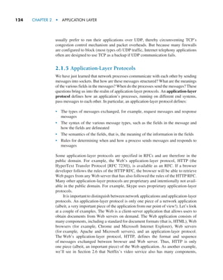 124     CHAPTER 2  •  APPLICATION LAYER
usually prefer to run their applications over UDP, thereby circumventing TCP’s
congestion control mechanism and packet overheads. But because many firewalls
are configured to block (most types of) UDP traffic, Internet telephony applications
often are designed to use TCP as a backup if UDP communication fails.
2.1.5 Application-Layer Protocols
We have just learned that network processes communicate with each other by sending
messages into sockets. But how are these messages structured? What are the meanings
of the various fields in the messages? When do the processes send the messages? These
questions bring us into the realm of application-layer protocols. An application-layer
protocol defines how an application’s processes, running on different end systems,
pass messages to each other. In particular, an application-layer protocol defines:
• The types of messages exchanged, for example, request messages and response
messages
• The syntax of the various message types, such as the fields in the message and
how the fields are delineated
• The semantics of the fields, that is, the meaning of the information in the fields
• Rules for determining when and how a process sends messages and responds to
messages
Some application-layer protocols are specified in RFCs and are therefore in the
public domain. For example, the Web’s application-layer protocol, HTTP (the
HyperText Transfer Protocol [RFC 7230]), is available as an RFC. If a browser
developer follows the rules of the HTTP RFC, the browser will be able to retrieve
Web pages from any Web server that has also followed the rules of the HTTP RFC.
Many other application-layer protocols are proprietary and intentionally not avail-
able in the public domain. For example, Skype uses proprietary application-layer
protocols.
It is important to distinguish between network applications and application-layer
protocols. An application-layer protocol is only one piece of a network application
(albeit, a very important piece of the application from our point of view!). Let’s look
at a couple of examples. The Web is a client-server application that allows users to
obtain documents from Web servers on demand. The Web application consists of
many components, including a standard for document formats (that is, HTML), Web
browsers (for example, Chrome and Microsoft Internet Explorer), Web servers
(for example, Apache and Microsoft servers), and an application-layer protocol.
The Web’s application-layer protocol, HTTP, defines the format and sequence
of messages exchanged between browser and Web server. Thus, HTTP is only
one piece (albeit, an important piece) of the Web application. As another example,
we’ll see in Section 2.6 that Netflix’s video service also has many components,
M02_KURO5469_08_GE_C02.indd 124 03/05/2021 15:50
 