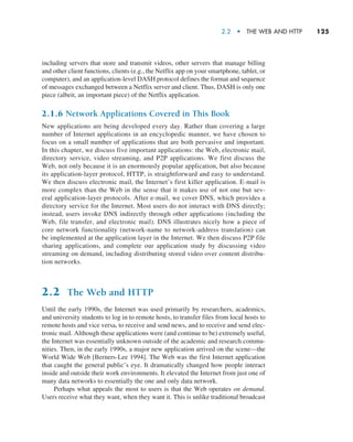 2.2  •   The Web and HTTP     
125
­
including servers that store and transmit videos, other servers that manage billing
and other ­
client functions, clients (e.g., the Netflix app on your smartphone, tablet, or
­
computer), and an application-level DASH protocol defines the format and sequence
of messages exchanged between a Netflix server and client. Thus, DASH is only one
piece (albeit, an important piece) of the Netflix application.
2.1.6 Network Applications Covered in This Book
New applications are being developed every day. Rather than covering a large
number of Internet applications in an encyclopedic manner, we have chosen to
focus on a small number of applications that are both pervasive and important.
In this chapter, we discuss five important applications: the Web, electronic mail,
directory service, video streaming, and P2P applications. We first discuss the
Web, not only because it is an enormously popular application, but also because
its application-layer protocol, HTTP, is straightforward and easy to understand.
We then discuss electronic mail, the Internet’s first killer application. E-mail is
more complex than the Web in the sense that it makes use of not one but sev-
eral application-layer protocols. After e-mail, we cover DNS, which provides a
directory service for the Internet. Most users do not interact with DNS directly;
instead, users invoke DNS indirectly through other applications (including the
Web, file transfer, and electronic mail). DNS illustrates nicely how a piece of
core network functionality (network-name to network-address translation) can
be implemented at the application layer in the Internet. We then discuss P2P file
sharing applications, and complete our application study by discussing video
streaming on demand, including distributing stored video over content distribu-
tion networks.
2.2 The Web and HTTP
Until the early 1990s, the Internet was used primarily by researchers, academics,
and university students to log in to remote hosts, to transfer files from local hosts to
remote hosts and vice versa, to receive and send news, and to receive and send elec-
tronic mail. Although these applications were (and continue to be) extremely useful,
the Internet was essentially unknown outside of the academic and research commu-
nities. Then, in the early 1990s, a major new application arrived on the scene—the
World Wide Web [Berners-Lee 1994]. The Web was the first Internet application
that caught the general public’s eye. It dramatically changed how people interact
inside and outside their work environments. It elevated the Internet from just one of
many data networks to essentially the one and only data network.
Perhaps what appeals the most to users is that the Web operates on demand.
Users receive what they want, when they want it. This is unlike traditional broadcast
M02_KURO5469_08_GE_C02.indd 125 03/05/2021 15:50
 