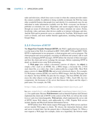126     CHAPTER 2  •  APPLICATION LAYER
radio and television, which force users to tune in when the content provider makes
the content available. In addition to being available on demand, the Web has many
other wonderful features that people love and cherish. It is enormously easy for any
individual to make information available over the Web—everyone can become a
publisher at extremely low cost. Hyperlinks and search engines help us navigate
through an ocean of information. Photos and videos stimulate our senses. Forms,
JavaScript, video, and many other devices enable us to interact with pages and sites.
And the Web and its protocols serve as a platform for YouTube, Web-based e-mail
(such as Gmail), and most mobile Internet applications, including Instagram and
Google Maps.
2.2.1 Overview of HTTP
The HyperText Transfer Protocol (HTTP), the Web’s application-layer protocol,
is at the heart of the Web. It is defined in [RFC 1945], [RFC 7230] and [RFC 7540].
HTTP is implemented in two programs: a client program and a server program. The
client program and server program, executing on different end systems, talk to each
other by exchanging HTTP messages. HTTP defines the structure of these messages
and how the client and server exchange the messages. Before explaining HTTP in
detail, we should review some Web terminology.
A Web page (also called a document) consists of objects. An object is
­
simply a file—such as an HTML file, a JPEG image, a Javascrpt file, a CCS
style sheet file, or a video clip—that is addressable by a single URL. Most Web
pages consist of a base HTML file and several referenced objects. For example,
if a Web page contains HTML text and five JPEG images, then the Web page has
six objects: the base HTML file plus the five images. The base HTML file refer-
ences the other objects in the page with the objects’ URLs. Each URL has two
components: the hostname of the server that houses the object and the object’s
path name. For example, the URL
http://www.someSchool.edu/someDepartment/picture.gif
has www.someSchool.edu for a hostname and /someDepartment/picture.
gif for a path name. Because Web browsers (such as Internet Explorer and Chrome)
implement the client side of HTTP, in the context of the Web, we will use the words
browser and client interchangeably. Web servers, which implement the server side
of HTTP, house Web objects, each addressable by a URL. Popular Web servers
include Apache and Microsoft Internet Information Server.
HTTP defines how Web clients request Web pages from Web servers and how
servers transfer Web pages to clients. We discuss the interaction between client
and server in detail later, but the general idea is illustrated in Figure 2.6. When a
user requests a Web page (for example, clicks on a hyperlink), the browser sends
M02_KURO5469_08_GE_C02.indd 126 03/05/2021 15:50
 