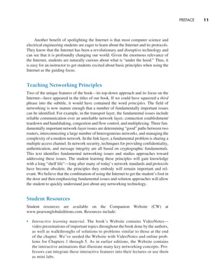 PREFACE     
11
Another benefit of spotlighting the Internet is that most computer science and
electrical engineering students are eager to learn about the Internet and its protocols.
They know that the Internet has been a revolutionary and disruptive technology and
can see that it is profoundly changing our world. Given the enormous relevance of
the Internet, students are naturally curious about what is “under the hood.” Thus, it
is easy for an instructor to get students excited about basic principles when using the
Internet as the guiding focus.
Teaching Networking Principles
Two of the unique features of the book—its top-down approach and its focus on the
Internet—have appeared in the titles of our book. If we could have squeezed a third
phrase into the subtitle, it would have contained the word principles. The field of
networking is now mature enough that a number of fundamentally important issues
can be identified. For example, in the transport layer, the fundamental issues include
reliable communication over an unreliable network layer, connection establishment/
teardown and handshaking, congestion and flow control, and multiplexing. Three fun-
damentally important network-layer issues are determining “good” paths between two
routers, interconnecting a large number of heterogeneous networks, and managing the
complexity of a modern network. In the link layer, a fundamental problem is sharing a
multiple access channel. In network security, techniques for providing confidentiality,
authentication, and message integrity are all based on cryptographic fundamentals.
This text identifies fundamental networking issues and studies approaches toward
­
addressing these issues. The student learning these principles will gain knowledge
with a long “shelf life”—long after many of today’s network standards and protocols
have become obsolete, the principles they embody will remain important and rel-
evant. We believe that the combination of using the Internet to get the student’s foot in
the door and then emphasizing fundamental issues and solution approaches will allow
the student to quickly understand just about any networking technology.
Student Resources
Student resources are available on the Companion Website (CW) at
www.­
pearsonglobaleditions.com. Resources include:
• Interactive learning material. The book’s Website contains ­
VideoNotes—
video presentations of important topics throughout the book done by the authors,
as well as walkthroughs of solutions to problems similar to those at the end
of the chapter. We’ve seeded the Website with VideoNotes and online prob-
lems for Chapters 1 through 5. As in earlier editions, the Website contains
the interactive animations that illustrate many key networking concepts. Pro-
fessors can integrate these interactive features into their lectures or use them
as mini labs.
A01_KURO5469_08_GE_FM.indd 11 11/05/2021 12:07
 