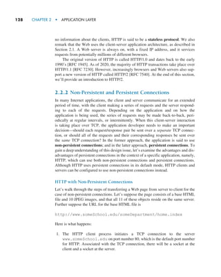 128     CHAPTER 2  •  APPLICATION LAYER
no information about the clients, HTTP is said to be a stateless protocol. We also
remark that the Web uses the client-server application architecture, as described in
Section 2.1. A Web server is always on, with a fixed IP address, and it services
requests from potentially millions of different browsers.
The original version of HTTP is called HTTP/1.0 and dates back to the early
1990’s [RFC 1945]. As of 2020, the majority of HTTP transactions take place over
HTTP/1.1 [RFC 7230]. However, increasingly browsers and Web servers also sup-
port a new version of HTTP called HTTP/2 [RFC 7540]. At the end of this section,
we’ll provide an introduction to HTTP/2.
2.2.2 Non-Persistent and Persistent Connections
In many Internet applications, the client and server communicate for an extended
period of time, with the client making a series of requests and the server respond-
ing to each of the requests. Depending on the application and on how the
application is being used, the series of requests may be made back-to-back, peri-
odically at regular intervals, or intermittently. When this client-server interaction
is taking place over TCP, the application developer needs to make an important
decision—should each request/response pair be sent over a separate TCP connec-
tion, or should all of the requests and their corresponding responses be sent over
the same TCP connection? In the former approach, the application is said to use
non-persistent connections; and in the latter approach, persistent connections. To
gain a deep understanding of this design issue, let’s examine the advantages and dis-
advantages of persistent connections in the context of a specific application, namely,
HTTP, which can use both non-persistent connections and persistent connections.
Although HTTP uses persistent connections in its default mode, HTTP clients and
servers can be configured to use non-persistent connections instead.
HTTP with Non-Persistent Connections
Let’s walk through the steps of transferring a Web page from server to client for the
case of non-persistent connections. Let’s suppose the page consists of a base HTML
file and 10 JPEG images, and that all 11 of these objects reside on the same server.
Further suppose the URL for the base HTML file is
http://www.someSchool.edu/someDepartment/home.index
Here is what happens:
1. The HTTP client process initiates a TCP connection to the server
www.someSchool.edu on port number 80, which is the default port number
for HTTP. Associated with the TCP connection, there will be a socket at the
client and a socket at the server.
M02_KURO5469_08_GE_C02.indd 128 03/05/2021 15:50
 