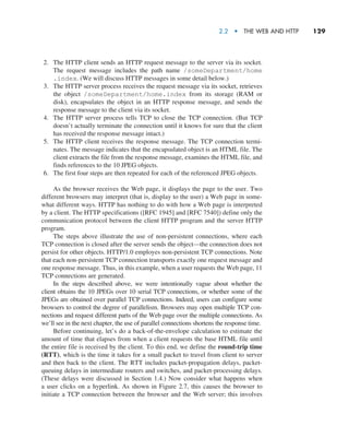 2.2  •   The Web and HTTP     
129
2. The HTTP client sends an HTTP request message to the server via its socket.
The request message includes the path name /someDepartment/home
.index. (We will discuss HTTP messages in some detail below.)
3. The HTTP server process receives the request message via its socket, retrieves
the object /someDepartment/home.index from its storage (RAM or
disk), encapsulates the object in an HTTP response message, and sends the
response message to the client via its socket.
4. The HTTP server process tells TCP to close the TCP connection. (But TCP
doesn’t actually terminate the connection until it knows for sure that the client
has received the response message intact.)
5. The HTTP client receives the response message. The TCP connection termi-
nates. The message indicates that the encapsulated object is an HTML file. The
client extracts the file from the response message, examines the HTML file, and
finds references to the 10 JPEG objects.
6. The first four steps are then repeated for each of the referenced JPEG objects.
As the browser receives the Web page, it displays the page to the user. Two
different browsers may interpret (that is, display to the user) a Web page in some-
what different ways. HTTP has nothing to do with how a Web page is interpreted
by a client. The HTTP specifications ([RFC 1945] and [RFC 7540]) define only the
communication protocol between the client HTTP program and the server HTTP
program.
The steps above illustrate the use of non-persistent connections, where each
TCP connection is closed after the server sends the object—the connection does not
persist for other objects. HTTP/1.0 employes non-persistent TCP connections. Note
that each non-persistent TCP connection transports exactly one request message and
one response message. Thus, in this example, when a user requests the Web page, 11
TCP connections are generated.
In the steps described above, we were intentionally vague about whether the
client obtains the 10 JPEGs over 10 serial TCP connections, or whether some of the
JPEGs are obtained over parallel TCP connections. Indeed, users can configure some
browsers to control the degree of parallelism. Browsers may open multiple TCP con-
nections and request different parts of the Web page over the multiple connections. As
we’ll see in the next chapter, the use of parallel connections shortens the response time.
Before continuing, let’s do a back-of-the-envelope calculation to estimate the
amount of time that elapses from when a client requests the base HTML file until
the entire file is received by the client. To this end, we define the round-trip time
(RTT), which is the time it takes for a small packet to travel from client to server
and then back to the client. The RTT includes packet-propagation delays, packet-
queuing delays in intermediate routers and switches, and packet-processing delays.
(These delays were discussed in Section 1.4.) Now consider what happens when
a user clicks on a hyperlink. As shown in Figure 2.7, this causes the browser to
initiate a TCP connection between the browser and the Web server; this involves
M02_KURO5469_08_GE_C02.indd 129 03/05/2021 15:50
 
