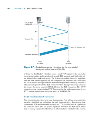 130     CHAPTER 2  •  APPLICATION LAYER
a “three-way handshake”—the client sends a small TCP segment to the server, the
server acknowledges and responds with a small TCP segment, and, finally, the cli-
ent acknowledges back to the server. The first two parts of the three-way handshake
take one RTT. After completing the first two parts of the handshake, the client sends
the HTTP request message combined with the third part of the three-way handshake
(the acknowledgment) into the TCP connection. Once the request message arrives at
the server, the server sends the HTML file into the TCP connection. This HTTP
request/response eats up another RTT. Thus, roughly, the total response time is two
RTTs plus the transmission time at the server of the HTML file.
HTTP with Persistent Connections
Non-persistent connections have some shortcomings. First, a brand-new connection
must be established and maintained for each requested object. For each of these
connections, TCP buffers must be allocated and TCP variables must be kept in both
the client and server. This can place a significant burden on the Web server, which
may be serving requests from hundreds of different clients simultaneously. Second,
Time
at client
Time
at server
Initiate TCP
connection
RTT
Request file
RTT
Entire file received
Time to transmit file
Figure 2.7 ♦ 
Back-of-the-envelope calculation for the time needed
to request and receive an HTML file
M02_KURO5469_08_GE_C02.indd 130 03/05/2021 15:50
 