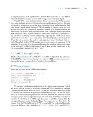 2.2  •   The Web and HTTP     
131
as we just described, each object suffers a delivery delay of two RTTs—one RTT to
establish the TCP connection and one RTT to request and receive an object.
With HTTP/1.1 persistent connections, the server leaves the TCP connection
open after sending a response. Subsequent requests and responses between the same
client and server can be sent over the same connection. In particular, an entire Web
page (in the example above, the base HTML file and the 10 images) can be sent over
a single persistent TCP connection. Moreover, multiple Web pages residing on the
same server can be sent from the server to the same client over a single persistent
TCP connection. These requests for objects can be made back-to-back, without wait-
ing for replies to pending requests (pipelining). Typically, the HTTP server closes
a connection when it isn’t used for a certain time (a configurable timeout interval).
When the server receives the back-to-back requests, it sends the objects back-to-
back. The default mode of HTTP uses persistent connections with pipelining. We’ll
quantitatively compare the performance of non-persistent and persistent connections
in the homework problems of Chapters 2 and 3. You are also encouraged to see
[Heidemann 1997; Nielsen 1997; RFC 7540].
2.2.3 HTTP Message Format
The HTTP specifications [RFC 1945; RFC 7230; RFC 7540] include the definitions
of the HTTP message formats. There are two types of HTTP messages, request mes-
sages and response messages, both of which are discussed below.
HTTP Request Message
Below we provide a typical HTTP request message:
GET /somedir/page.html HTTP/1.1
Host: www.someschool.edu
Connection: close
User-agent: Mozilla/5.0
Accept-language: fr
We can learn a lot by taking a close look at this simple request message. First of
all, we see that the message is written in ordinary ASCII text, so that your ordinary
computer-literate human being can read it. Second, we see that the message consists
of five lines, each followed by a carriage return and a line feed. The last line is fol-
lowed by an additional carriage return and line feed. Although this particular request
message has five lines, a request message can have many more lines or as few as
one line. The first line of an HTTP request message is called the request line; the
subsequent lines are called the header lines. The request line has three fields: the
method field, the URL field, and the HTTP version field. The method field can take
on several different values, including GET, POST, HEAD, PUT, and DELETE.
M02_KURO5469_08_GE_C02.indd 131 03/05/2021 15:50
 