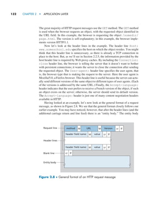 132     CHAPTER 2  •  APPLICATION LAYER
The great majority of HTTP request messages use the GET method. The GET method
is used when the browser requests an object, with the requested object identified in
the URL field. In this example, the browser is requesting the object /somedir/
page.html. The version is self-explanatory; in this example, the browser imple-
ments version HTTP/1.1.
Now let’s look at the header lines in the example. The header line Host:
www.someschool.edu specifies the host on which the object resides. You might
think that this header line is unnecessary, as there is already a TCP connection in
place to the host. But, as we’ll see in Section 2.2.5, the information provided by the
host header line is required by Web proxy caches. By including the Connection:
close header line, the browser is telling the server that it doesn’t want to bother
with persistent connections; it wants the server to close the connection after sending
the requested object. The User-agent: header line specifies the user agent, that
is, the browser type that is making the request to the server. Here the user agent is
Mozilla/5.0, a Firefox browser. This header line is useful because the server can actu-
ally send different versions of the same object to different types of user agents. (Each
of the versions is addressed by the same URL.) Finally, the Accept-language:
header indicates that the user prefers to receive a French version of the object, if such
an object exists on the server; otherwise, the server should send its default version.
The Accept-language: header is just one of many content negotiation headers
available in HTTP.
Having looked at an example, let’s now look at the general format of a request
message, as shown in Figure 2.8. We see that the general format closely follows our
earlier example. You may have noticed, however, that after the header lines (and the
additional carriage return and line feed) there is an “entity body.” The entity body
method sp sp cr lf
cr lf
header field name:
Header lines
Blank line
Entity body
Request line
value
sp
cr lf
cr lf
header field name: value
sp
URL Version
Figure 2.8 ♦ General format of an HTTP request message
M02_KURO5469_08_GE_C02.indd 132 03/05/2021 15:50
 