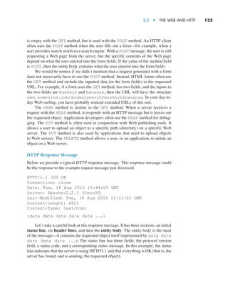 2.2  •   The Web and HTTP     
133
is empty with the GET method, but is used with the POST method. An HTTP client
often uses the POST method when the user fills out a form—for example, when a
user provides search words to a search engine. With a POST message, the user is still
requesting a Web page from the server, but the specific contents of the Web page
depend on what the user entered into the form fields. If the value of the method field
is POST, then the entity body contains what the user entered into the form fields.
We would be remiss if we didn’t mention that a request generated with a form
does not necessarily have to use the POST method. Instead, HTML forms often use
the GET method and include the inputted data (in the form fields) in the requested
URL. For example, if a form uses the GET method, has two fields, and the inputs to
the two fields are monkeys and bananas, then the URL will have the structure
www.somesite.com/animalsearch?monkeysbananas. In your day-to-
day Web surfing, you have probably noticed extended URLs of this sort.
The HEAD method is similar to the GET method. When a server receives a
request with the HEAD method, it responds with an HTTP message but it leaves out
the requested object. Application developers often use the HEAD method for debug-
ging. The PUT method is often used in conjunction with Web publishing tools. It
allows a user to upload an object to a specific path (directory) on a specific Web
server. The PUT method is also used by applications that need to upload objects
to Web servers. The DELETE method allows a user, or an application, to delete an
object on a Web server.
HTTP Response Message
Below we provide a typical HTTP response message. This response message could
be the response to the example request message just discussed.
HTTP/1.1 200 OK
Connection: close
Date: Tue, 18 Aug 2015 15:44:04 GMT
Server: Apache/2.2.3 (CentOS)
Last-Modified: Tue, 18 Aug 2015 15:11:03 GMT
Content-Length: 6821
Content-Type: text/html
(data data data data data ...)
Let’s take a careful look at this response message. It has three sections: an initial
status line, six header lines, and then the entity body. The entity body is the meat
of the message—it contains the requested object itself (represented by data data
data data data ...). The status line has three fields: the protocol version
field, a status code, and a corresponding status message. In this example, the status
line indicates that the server is using HTTP/1.1 and that everything is OK (that is, the
server has found, and is sending, the requested object).
M02_KURO5469_08_GE_C02.indd 133 03/05/2021 15:50
 