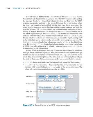 134     CHAPTER 2  •  APPLICATION LAYER
Now let’s look at the header lines. The server uses the Connection: close
header line to tell the client that it is going to close the TCP connection after sending
the message. The Date: header line indicates the time and date when the HTTP
response was created and sent by the server. Note that this is not the time when
the object was created or last modified; it is the time when the server retrieves the
object from its file system, inserts the object into the response message, and sends the
response message. The Server: header line indicates that the message was gener-
ated by an Apache Web server; it is analogous to the User-agent: header line in
the HTTP request message. The Last-Modified: header line indicates the time
and date when the object was created or last modified. The Last-Modified:
header, which we will soon cover in more detail, is critical for object caching, both
in the local client and in network cache servers (also known as proxy servers). The
Content-Length: header line indicates the number of bytes in the object being
sent. The Content-Type: header line indicates that the object in the entity body
is HTML text. (The object type is officially indicated by the Content-Type:
header and not by the file extension.)
Having looked at an example, let’s now examine the general format of a response
message, which is shown in Figure 2.9. This general format of the response message
matches the previous example of a response message. Let’s say a few additional words
about status codes and their phrases. The status code and associated phrase indicate
the result of the request. Some common status codes and associated phrases include:
• 200 OK: Request succeeded and the information is returned in the response.
• 301 Moved Permanently: Requested object has been permanently moved;
the new URL is specified in Location: header of the response message. The
client software will automatically retrieve the new URL.
version sp sp cr lf
cr lf
header field name:
Header lines
Blank line
Entity body
Status line
value
cr
sp
sp lf
cr lf
header field name: value
status code phrase
Figure 2.9 ♦ General format of an HTTP response message
M02_KURO5469_08_GE_C02.indd 134 03/05/2021 15:50
 