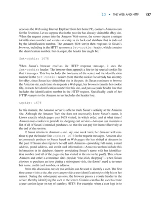 2.2  •   The Web and HTTP     
137
accesses the Web using Internet Explorer from her home PC, contacts Amazon.com
for the first time. Let us suppose that in the past she has already visited the eBay site.
When the request comes into the Amazon Web server, the server creates a unique
identification number and creates an entry in its back-end database that is indexed
by the identification number. The Amazon Web server then responds to Susan’s
browser, including in the HTTP response a Set-cookie: header, which contains
the identification number. For example, the header line might be:
Set-cookie: 1678
When Susan’s browser receives the HTTP response message, it sees the
Set-cookie: header. The browser then appends a line to the special cookie file
that it manages. This line includes the hostname of the server and the identification
number in the Set-cookie: header. Note that the cookie file already has an entry
for eBay, since Susan has visited that site in the past. As Susan continues to browse
the Amazon site, each time she requests a Web page, her browser consults her cookie
file, extracts her identification number for this site, and puts a cookie header line that
includes the identification number in the HTTP request. Specifically, each of her
HTTP requests to the Amazon server includes the header line:
Cookie: 1678
In this manner, the Amazon server is able to track Susan’s activity at the Amazon
site. Although the Amazon Web site does not necessarily know Susan’s name, it
knows exactly which pages user 1678 visited, in which order, and at what times!
Amazon uses cookies to provide its shopping cart service—Amazon can maintain a
list of all of Susan’s intended purchases, so that she can pay for them collectively at
the end of the session.
If Susan returns to Amazon’s site, say, one week later, her browser will con-
tinue to put the header line Cookie: 1678 in the request messages. Amazon also
recommends products to Susan based on Web pages she has visited at Amazon in
the past. If Susan also registers herself with Amazon—providing full name, e-mail
address, postal address, and credit card information—Amazon can then include this
information in its database, thereby associating Susan’s name with her identifica-
tion number (and all of the pages she has visited at the site in the past!). This is how
Amazon and other e-commerce sites provide “one-click shopping”—when Susan
chooses to purchase an item during a subsequent visit, she doesn’t need to re-enter
her name, credit card number, or address.
From this discussion, we see that cookies can be used to identify a user. The first
time a user visits a site, the user can provide a user identification (possibly his or her
name). During the subsequent sessions, the browser passes a cookie header to the
server, thereby identifying the user to the server. Cookies can thus be used to create
a user session layer on top of stateless HTTP. For example, when a user logs in to
M02_KURO5469_08_GE_C02.indd 137 03/05/2021 15:50
 
