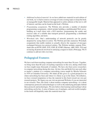12     PREFACE
• Additional technical material. As we have added new material in each edition of
our book, we’ve had to remove coverage of some existing topics to keep the book
at manageable length. Material that appeared in earlier editions of the text is still
of ­
interest, and thus can be found on the book’s Website.
• Programming assignments. The Website also provides a number of detailed
programming assignments, which include building a multithreaded Web ­
server,
building an e-mail client with a GUI interface, programming the sender and
­
receiver sides of a reliable data transport protocol, programming a distributed
routing algorithm, and more.
• Wireshark labs. One’s understanding of network protocols can be greatly
­
deepened by seeing them in action. The Website provides numerous Wireshark
assignments that enable students to actually observe the sequence of messages
exchanged between two protocol entities. The Website includes separate Wire-
shark labs on HTTP, DNS, TCP, UDP, IP, ICMP, Ethernet, ARP, WiFi, TLS and
on tracing all protocols involved in satisfying a request to fetch a Web page. We’ll
continue to add new labs over time.
Pedagogical Features
We have each been teaching computer networking for more than 30 years. Together,
we bring more than 60 years of teaching experience to this text, during which time
we have taught many thousands of students. We have also been active researchers
in computer networking during this time. (In fact, Jim and Keith first met each other
as master’s students in a computer networking course taught by Mischa Schwartz
in 1979 at Columbia University.) We think all this gives us a good perspective on
where networking has been and where it is likely to go in the future. Nevertheless,
we have resisted temptations to bias the material in this book toward our own pet
research projects. We figure you can visit our personal Websites if you are interested
in our research. Thus, this book is about modern computer networking—it is about
contemporary protocols and technologies as well as the underlying principles behind
these protocols and technologies. We also believe that learning (and teaching!) about
networking can be fun. A sense of humor, use of analogies, and real-world examples
in this book will hopefully make this material more fun.
A01_KURO5469_08_GE_FM.indd 12 11/05/2021 12:07
 