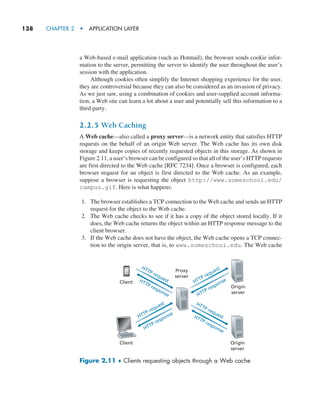 138     CHAPTER 2  •  APPLICATION LAYER
a Web-based e-mail application (such as Hotmail), the browser sends cookie infor-
mation to the server, permitting the server to identify the user throughout the user’s
session with the application.
Although cookies often simplify the Internet shopping experience for the user,
they are controversial because they can also be considered as an invasion of privacy.
As we just saw, using a combination of cookies and user-supplied account informa-
tion, a Web site can learn a lot about a user and potentially sell this information to a
third party.
2.2.5 Web Caching
A Web cache—also called a proxy server—is a network entity that satisfies HTTP
requests on the behalf of an origin Web server. The Web cache has its own disk
storage and keeps copies of recently requested objects in this storage. As shown in
Figure 2.11, a user’s browser can be configured so that all of the user’s HTTP requests
are first directed to the Web cache [RFC 7234]. Once a browser is configured, each
browser request for an object is first directed to the Web cache. As an example,
suppose a browser is requesting the object http://www.someschool.edu/
campus.gif. Here is what happens:
1. The browser establishes a TCP connection to the Web cache and sends an HTTP
request for the object to the Web cache.
2. The Web cache checks to see if it has a copy of the object stored locally. If it
does, the Web cache returns the object within an HTTP response message to the
client browser.
3. If the Web cache does not have the object, the Web cache opens a TCP connec-
tion to the origin server, that is, to www.someschool.edu. The Web cache
HTTP request
HTTP response
HTTP request
HTTP response
HTTP request
HTTP response
HTTP request
HTTP response
Client
Origin
server
Origin
server
Client
Proxy
server
Figure 2.11 ♦ Clients requesting objects through a Web cache
M02_KURO5469_08_GE_C02.indd 138 03/05/2021 15:50
 