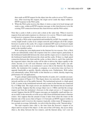 2.2  •   The Web and HTTP     
139
then sends an HTTP request for the object into the cache-to-server TCP connec-
tion. After receiving this request, the origin server sends the object within an
HTTP response to the Web cache.
4. When the Web cache receives the object, it stores a copy in its local storage and
sends a copy, within an HTTP response message, to the client browser (over the
existing TCP connection between the client browser and the Web cache).
Note that a cache is both a server and a client at the same time. When it receives
requests from and sends responses to a browser, it is a server. When it sends requests
to and receives responses from an origin server, it is a client.
Typically a Web cache is purchased and installed by an ISP. For example, a uni-
versity might install a cache on its campus network and configure all of the campus
browsers to point to the cache. Or a major residential ISP (such as Comcast) might
install one or more caches in its network and preconfigure its shipped browsers to
point to the installed caches.
Web caching has seen deployment in the Internet for two reasons. First, a Web
cache can substantially reduce the response time for a client request, particularly if
the bottleneck bandwidth between the client and the origin server is much less than
the bottleneck bandwidth between the client and the cache. If there is a high-speed
connection between the client and the cache, as there often is, and if the cache has
the requested object, then the cache will be able to deliver the object rapidly to the
client. Second, as we will soon illustrate with an example, Web caches can sub-
stantially reduce traffic on an institution’s access link to the Internet. By reducing
traffic, the institution (for example, a company or a university) does not have to
upgrade bandwidth as quickly, thereby reducing costs. Furthermore, Web caches
can substantially reduce Web traffic in the Internet as a whole, thereby improving
performance for all applications.
To gain a deeper understanding of the benefits of caches, let’s consider an exam-
ple in the context of Figure 2.12. This figure shows two networks—the institutional
network and the rest of the public Internet. The institutional network is a high-speed
LAN. A router in the institutional network and a router in the Internet are connected
by a 15 Mbps link. The origin servers are attached to the Internet but are located all
over the globe. Suppose that the average object size is 1 Mbits and that the average
request rate from the institution’s browsers to the origin servers is 15 requests per
second. Suppose that the HTTP request messages are negligibly small and thus cre-
ate no traffic in the networks or in the access link (from institutional router to Internet
router). Also suppose that the amount of time it takes from when the router on the
Internet side of the access link in Figure 2.12 forwards an HTTP request (within an
IP datagram) until it receives the response (typically within many IP datagrams) is
two seconds on average. Informally, we refer to this last delay as the “Internet delay.”
The total response time—that is, the time from the browser’s request of an
object until its receipt of the object—is the sum of the LAN delay, the access delay
(that is, the delay between the two routers), and the Internet delay. Let’s now do
M02_KURO5469_08_GE_C02.indd 139 03/05/2021 15:50
 
