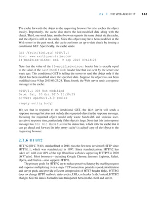 2.2  •   The Web and HTTP     
143
The cache forwards the object to the requesting browser but also caches the object
locally. Importantly, the cache also stores the last-modified date along with the
object. Third, one week later, another browser requests the same object via the cache,
and the object is still in the cache. Since this object may have been modified at the
Web server in the past week, the cache performs an up-to-date check by issuing a
conditional GET. Specifically, the cache sends:
GET /fruit/kiwi.gif HTTP/1.1
Host: www.exotiquecuisine.com
If-modified-since: Wed, 9 Sep 2015 09:23:24
Note that the value of the If-modified-since: header line is exactly equal
to the value of the Last-Modified: header line that was sent by the server one
week ago. This conditional GET is telling the server to send the object only if the
object has been modified since the specified date. Suppose the object has not been
modified since 9 Sep 2015 09:23:24. Then, fourth, the Web server sends a response
message to the cache:
HTTP/1.1 304 Not Modified
Date: Sat, 10 Oct 2015 15:39:29
Server: Apache/1.3.0 (Unix)
(empty entity body)
We see that in response to the conditional GET, the Web server still sends a
response message but does not include the requested object in the response message.
Including the requested object would only waste bandwidth and increase user-
perceived response time, particularly if the object is large. Note that this last response
message has 304 Not Modified in the status line, which tells the cache that it
can go ahead and forward its (the proxy cache’s) cached copy of the object to the
requesting browser.
2.2.6 HTTP/2
HTTP/2 [RFC 7540], standardized in 2015, was the first new version of HTTP since
HTTP/1.1, which was standardized in 1997. Since standardization, HTTP/2 has
taken off, with over 40% of the top 10 million websites supporting HTTP/2 in 2020
[W3Techs]. Most browsers—including Google Chrome, Internet Explorer, Safari,
Opera, and Firefox—also support HTTP/2.
The primary goals for HTTP/2 are to reduce perceived latency by enabling request
and response multiplexing over a single TCP connection, provide request prioritization
and server push, and provide efficient compression of HTTP header fields. HTTP/2
does not change HTTP methods, status codes, URLs, or header fields. Instead, HTTP/2
changes how the data is formatted and transported between the client and server.
M02_KURO5469_08_GE_C02.indd 143 03/05/2021 15:50
 
