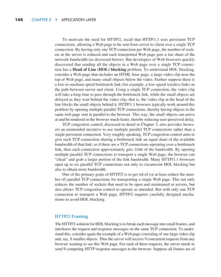 144     CHAPTER 2  •  APPLICATION LAYER
To motivate the need for HTTP/2, recall that HTTP/1.1 uses persistent TCP
connections, allowing a Web page to be sent from server to client over a single TCP
connection. By having only one TCP connection per Web page, the number of sock-
ets at the server is reduced and each transported Web page gets a fair share of the
network bandwidth (as discussed below). But developers of Web browsers quickly
discovered that sending all the objects in a Web page over a single TCP connec-
tion has a Head of Line (HOL) blocking problem. To understand HOL blocking,
consider a Web page that includes an HTML base page, a large video clip near the
top of Web page, and many small objects below the video. Further suppose there is
a low-to-medium speed bottleneck link (for example, a low-speed wireless link) on
the path between server and client. Using a single TCP connection, the video clip
will take a long time to pass through the bottleneck link, while the small objects are
delayed as they wait behind the video clip; that is, the video clip at the head of the
line blocks the small objects behind it. HTTP/1.1 browsers typically work around this
problem by opening multiple parallel TCP connections, thereby having objects in the
same web page sent in parallel to the browser. This way, the small objects can arrive
at and be rendered in the browser much faster, thereby reducing user-perceived delay.
TCP congestion control, discussed in detail in Chapter 3, also provides brows-
ers an unintended incentive to use multiple parallel TCP connections rather than a
single persistent connection. Very roughly speaking, TCP congestion control aims to
give each TCP connection sharing a bottleneck link an equal share of the available
bandwidth of that link; so if there are n TCP connections operating over a bottleneck
link, then each connection approximately gets 1/nth of the bandwidth. By opening
multiple parallel TCP connections to transport a single Web page, the browser can
“cheat” and grab a larger portion of the link bandwidth. Many HTTP/1.1 browsers
open up to six parallel TCP connections not only to circumvent HOL blocking but
also to obtain more bandwidth.
One of the primary goals of HTTP/2 is to get rid of (or at least reduce the num-
ber of) parallel TCP connections for transporting a single Web page. This not only
reduces the number of sockets that need to be open and maintained at servers, but
also allows TCP congestion control to operate as intended. But with only one TCP
connection to transport a Web page, HTTP/2 requires carefully designed mecha-
nisms to avoid HOL blocking.
HTTP/2 Framing
The HTTP/2 solution for HOL blocking is to break each message into small frames, and
interleave the request and response messages on the same TCP connection. To under-
stand this, consider again the example of a Web page consisting of one large video clip
and, say, 8 smaller objects. Thus the server will receive 9 concurrent requests from any
browser wanting to see this Web page. For each of these requests, the server needs to
send 9 competing HTTP response messages to the browser. ­
Suppose all frames are of
M02_KURO5469_08_GE_C02.indd 144 03/05/2021 15:50
 