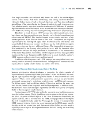 2.2  •   The Web and HTTP     
145
fixed length, the video clip consists of 1000 frames, and each of the smaller objects
consists of two frames. With frame interleaving, after sending one frame from the
video clip, the first frames of each of the small objects are sent. Then after sending the
second frame of the video clip, the last frames of each of the small objects are sent.
Thus, all of the smaller objects are sent after sending a total of 18 frames. If interleav-
ing were not used, the smaller objects would be sent only after sending 1016 frames.
Thus the HTTP/2 framing mechanism can significantly decrease user-perceived delay.
The ability to break down an HTTP message into independent frames, inter-
leave them, and then reassemble them on the other end is the single most important
enhancement of HTTP/2. The framing is done by the framing sub-layer of the
HTTP/2 protocol. When a server wants to send an HTTP response, the response
is processed by the framing sub-layer, where it is broken down into frames. The
header field of the response becomes one frame, and the body of the message is
broken down into one for more additional frames. The frames of the response are
then interleaved by the framing sub-layer in the server with the frames of other
responses and sent over the single persistent TCP connection. As the frames arrive
at the client, they are first reassembled into the original response messages at the
framing sub-layer and then processed by the browser as usual. Similarly, a client’s
HTTP requests are broken into frames and interleaved.
In addition to breaking down each HTTP message into independent frames, the
framing sublayer also binary encodes the frames. Binary protocols are more efficient
to parse, lead to slightly smaller frames, and are less error-prone.
Response Message Prioritization and Server Pushing
Message prioritization allows developers to customize the relative priority of
requests to better optimize application performance. As we just learned, the fram-
ing sub-layer organizes messages into parallel streams of data destined to the same
requestor. When a client sends concurrent requests to a server, it can prioritize the
responses it is requesting by assigning a weight between 1 and 256 to each message.
The higher number indicates higher priority. Using these weights, the server can
send first the frames for the responses with the highest priority. In addition to this,
the client also states each message’s dependency on other messages by specifying
the ID of the message on which it depends.
Another feature of HTTP/2 is the ability for a server to send multiple responses
for a single client request. That is, in addition to the response to the original request,
the server can push additional objects to the client, without the client having to
request each one. This is possible since the HTML base page indicates the objects
that will be needed to fully render the Web page. So instead of waiting for the
HTTP requests for these objects, the server can analyze the HTML page, identify
the objects that are needed, and send them to the client before receiving explicit
requests for these objects. Server push eliminates the extra latency due to waiting
for the requests.
M02_KURO5469_08_GE_C02.indd 145 03/05/2021 15:50
 