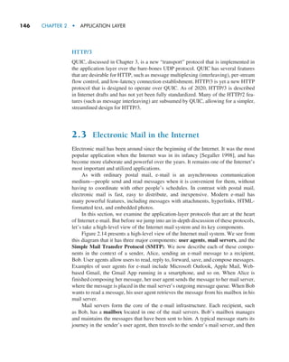 146     CHAPTER 2  •  APPLICATION LAYER
HTTP/3
QUIC, discussed in Chapter 3, is a new “transport” protocol that is implemented in
the application layer over the bare-bones UDP protocol. QUIC has several features
that are desirable for HTTP, such as message multiplexing (interleaving), per-stream
flow control, and low-latency connection establishment. HTTP/3 is yet a new HTTP
protocol that is designed to operate over QUIC. As of 2020, HTTP/3 is described
in Internet drafts and has not yet been fully standardized. Many of the HTTP/2 fea-
tures (such as message interleaving) are subsumed by QUIC, allowing for a simpler,
streamlined design for HTTP/3.
2.3 Electronic Mail in the Internet
Electronic mail has been around since the beginning of the Internet. It was the most
popular application when the Internet was in its infancy [Segaller 1998], and has
become more elaborate and powerful over the years. It remains one of the Internet’s
most important and utilized applications.
As with ordinary postal mail, e-mail is an asynchronous communication
medium—people send and read messages when it is convenient for them, without
having to coordinate with other people’s schedules. In contrast with postal mail,
electronic mail is fast, easy to distribute, and inexpensive. Modern e-mail has
many powerful features, including messages with attachments, hyperlinks, HTML-
formatted text, and embedded photos.
In this section, we examine the application-layer protocols that are at the heart
of Internet e-mail. But before we jump into an in-depth discussion of these protocols,
let’s take a high-level view of the Internet mail system and its key components.
Figure 2.14 presents a high-level view of the Internet mail system. We see from
this diagram that it has three major components: user agents, mail servers, and the
Simple Mail Transfer Protocol (SMTP). We now describe each of these compo-
nents in the context of a sender, Alice, sending an e-mail message to a recipient,
Bob. User agents allow users to read, reply to, forward, save, and compose ­
messages.
Examples of user agents for e-mail include Microsoft Outlook, Apple Mail, Web-
based Gmail, the Gmail App running in a smartphone, and so on. When Alice is
finished composing her message, her user agent sends the message to her mail server,
where the message is placed in the mail server’s outgoing message queue. When Bob
wants to read a message, his user agent retrieves the message from his mailbox in his
mail server.
Mail servers form the core of the e-mail infrastructure. Each recipient, such
as Bob, has a mailbox located in one of the mail servers. Bob’s mailbox manages
and maintains the messages that have been sent to him. A typical message starts its
journey in the sender’s user agent, then travels to the sender’s mail server, and then
M02_KURO5469_08_GE_C02.indd 146 03/05/2021 15:50
 
