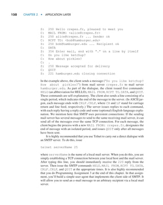 150     CHAPTER 2  •  APPLICATION LAYER
S: 250 Hello crepes.fr, pleased to meet you
C: MAIL FROM: alice@crepes.fr
S: 250 alice@crepes.fr ... Sender ok
C: RCPT TO: bob@hamburger.edu
S: 250 bob@hamburger.edu ... Recipient ok
C: DATA
S: 354 Enter mail, end with ”.” on a line by itself
C: Do you like ketchup?
C: How about pickles?
C: .
S: 250 Message accepted for delivery
C: QUIT
S: 221 hamburger.edu closing connection
In the example above, the client sends a message (“Do you like ketchup?
How about pickles?”) from mail server crepes.fr to mail server
hamburger.edu. As part of the dialogue, the client issued five commands:
HELO (an abbreviation for HELLO), MAIL FROM, RCPT TO, DATA, and QUIT.
These commands are self-explanatory. The client also sends a line consisting of a
single period, which indicates the end of the message to the server. (In ASCII jar-
gon, each message ends with CRLF.CRLF, where CR and LF stand for carriage
return and line feed, respectively.) The server issues replies to each command,
with each reply having a reply code and some (optional) English-language expla-
nation. We mention here that SMTP uses persistent connections: If the sending
mail server has several messages to send to the same receiving mail server, it can
send all of the messages over the same TCP connection. For each message, the
client begins the process with a new MAIL FROM: crepes.fr, designates the
end of message with an isolated period, and issues QUIT only after all messages
have been sent.
It is highly recommended that you use Telnet to carry out a direct dialogue with
an SMTP server. To do this, issue
telnet serverName 25
where serverName is the name of a local mail server. When you do this, you are
simply establishing a TCP connection between your local host and the mail server.
After typing this line, you should immediately receive the 220 reply from the
server. Then issue the SMTP commands HELO, MAIL FROM, RCPT TO, DATA,
CRLF.CRLF, and QUIT at the appropriate times. It is also highly recommended
that you do Programming Assignment 3 at the end of this chapter. In that assign-
ment, you’ll build a simple user agent that implements the client side of SMTP. It
will allow you to send an e-mail message to an arbitrary recipient via a local mail
server.
M02_KURO5469_08_GE_C02.indd 150 03/05/2021 15:50
 
