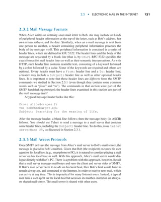2.3  •   Electronic Mail in the Internet     
151
2.3.2 Mail Message Formats
When Alice writes an ordinary snail-mail letter to Bob, she may include all kinds
of peripheral header information at the top of the letter, such as Bob’s address, her
own return address, and the date. Similarly, when an e-mail message is sent from
one person to another, a header containing peripheral information precedes the
body of the message itself. This peripheral information is contained in a series of
header lines, which are defined in RFC 5322. The header lines and the body of the
message are separated by a blank line (that is, by CRLF). RFC 5322 specifies the
exact format for mail header lines as well as their semantic interpretations. As with
HTTP, each header line contains readable text, consisting of a keyword followed
by a colon followed by a value. Some of the keywords are required and others are
optional. Every header must have a From: header line and a To: header line;
a header may include a Subject: header line as well as other optional header
lines. It is important to note that these header lines are different from the SMTP
commands we studied in Section 2.3.1 (even though they contain some common
words such as “from” and “to”). The commands in that section were part of the
SMTP handshaking protocol; the header lines examined in this section are part of
the mail message itself.
A typical message header looks like this:
From: alice@crepes.fr
To: bob@hamburger.edu
Subject: Searching for the meaning of life.
After the message header, a blank line follows; then the message body (in ASCII)
follows. You should use Telnet to send a message to a mail server that contains
some header lines, including the Subject: header line. To do this, issue telnet
serverName 25, as discussed in Section 2.3.1.
2.3.3 Mail Access Protocols
Once SMTP delivers the message from Alice’s mail server to Bob’s mail server, the
message is placed in Bob’s mailbox. Given that Bob (the recipient) executes his user
agent on his local host (e.g., smartphone or PC), it is natural to consider placing a mail
server on his local host as well. With this approach, Alice’s mail server would dia-
logue directly with Bob’s PC. There is a problem with this approach, however. Recall
that a mail server manages mailboxes and runs the client and server sides of SMTP.
If Bob’s mail server were to reside on his local host, then Bob’s host would have to
remain always on, and connected to the Internet, in order to receive new mail, which
can arrive at any time. This is impractical for many Internet users. Instead, a typical
user runs a user agent on the local host but accesses its mailbox stored on an always-
on shared mail server. This mail server is shared with other users.
M02_KURO5469_08_GE_C02.indd 151 03/05/2021 15:50
 