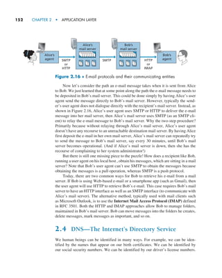 152     CHAPTER 2  •  APPLICATION LAYER
Now let’s consider the path an e-mail message takes when it is sent from Alice
to Bob. We just learned that at some point along the path the e-mail message needs to
be deposited in Bob’s mail server. This could be done simply by having Alice’s user
agent send the message directly to Bob’s mail server. However, typically the send-
er’s user agent does not dialogue directly with the recipient’s mail server. Instead, as
shown in Figure 2.16, Alice’s user agent uses SMTP or HTTP to deliver the e-mail
message into her mail server, then Alice’s mail server uses SMTP (as an SMTP cli-
ent) to relay the e-mail message to Bob’s mail server. Why the two-step procedure?
Primarily because without relaying through Alice’s mail server, Alice’s user agent
doesn’t have any recourse to an unreachable destination mail server. By having Alice
first deposit the e-mail in her own mail server, Alice’s mail server can repeatedly try
to send the message to Bob’s mail server, say every 30 minutes, until Bob’s mail
server becomes operational. (And if Alice’s mail server is down, then she has the
recourse of complaining to her system administrator!)
But there is still one missing piece to the puzzle! How does a recipient like Bob,
running a user agent on his local host , obtain his messages, which are sitting in a mail
server? Note that Bob’s user agent can’t use SMTP to obtain the messages because
obtaining the messages is a pull operation, whereas SMTP is a push protocol.
Today, there are two common ways for Bob to retrieve his e-mail from a mail
server. If Bob is using Web-based e-mail or a smartphone app (such as Gmail), then
the user agent will use HTTP to retrieve Bob’s e-mail. This case requires Bob’s mail
server to have an HTTP interface as well as an SMTP interface (to communicate with
Alice’s mail server). The alternative method, typically used with mail clients such
as Microsoft Outlook, is to use the Internet Mail Access Protocol (IMAP) defined
in RFC 3501. Both the HTTP and IMAP approaches allow Bob to manage folders,
maintained in Bob’s mail server. Bob can move messages into the folders he creates,
delete messages, mark messages as important, and so on.
2.4 DNS—The Internet’s Directory Service
We human beings can be identified in many ways. For example, we can be iden-
tified by the names that appear on our birth certificates. We can be identified by
our social security numbers. We can be identified by our driver’s license numbers.
SMTP
Alice’s
mail server
Bob’s
mail server
Alice’s
agent
Bob’s
agent
SMTP
or
HTTP
HTTP
or
IMAP
Figure 2.16 ♦ E-mail protocols and their communicating entities
M02_KURO5469_08_GE_C02.indd 152 03/05/2021 15:50
 