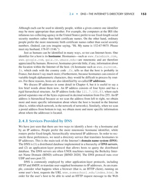 2.4  •  DNS—The Internet’s Directory Service     
153
Although each can be used to identify people, within a given context one identifier
may be more appropriate than another. For example, the computers at the IRS (the
infamous tax-collecting agency in the United States) prefer to use fixed-length social
security numbers rather than birth certificate names. On the other hand, ordinary
people ­
prefer the more mnemonic birth certificate names rather than social security
numbers. (Indeed, can you imagine saying, “Hi. My name is 132-67-9875. Please
meet my husband, 178-87-1146.”)
Just as humans can be identified in many ways, so too can Internet hosts. One
identifier for a host is its hostname. Hostnames—such as www.facebook.com,
www.google.com, gaia.cs.umass.edu—are mnemonic and are therefore
appreciated by humans. However, hostnames provide little, if any, information about
the location within the Internet of the host. (A hostname such as www.eurecom.
fr, which ends with the country code .fr, tells us that the host is probably in
France, but doesn’t say much more.) Furthermore, because hostnames can consist of
variable-length alphanumeric characters, they would be difficult to process by rout-
ers. For these reasons, hosts are also identified by so-called IP addresses.
We discuss IP addresses in some detail in Chapter 4, but it is useful to say a
few brief words about them now. An IP address consists of four bytes and has a
rigid hierarchical structure. An IP address looks like 121.7.106.83, where each
period separates one of the bytes expressed in decimal notation from 0 to 255. An IP
address is hierarchical because as we scan the address from left to right, we obtain
more and more specific information about where the host is located in the Internet
(that is, within which network, in the network of networks). Similarly, when we scan
a postal address from bottom to top, we obtain more and more specific information
about where the addressee is located.
2.4.1 Services Provided by DNS
We have just seen that there are two ways to identify a host—by a hostname and
by an IP address. People prefer the more mnemonic hostname identifier, while
routers prefer fixed-length, hierarchically structured IP addresses. In order to rec-
oncile these preferences, we need a directory service that translates hostnames to
IP addresses. This is the main task of the Internet’s domain name system (DNS).
The DNS is (1) a distributed database implemented in a hierarchy of DNS servers,
and (2) an application-layer protocol that allows hosts to query the distributed
database. The DNS servers are often UNIX machines running the Berkeley Inter-
net Name Domain (BIND) software [BIND 2020]. The DNS protocol runs over
UDP and uses port 53.
DNS is commonly employed by other application-layer protocols, including
HTTP and SMTP, to translate user-supplied hostnames to IP addresses. As an exam-
ple, consider what happens when a browser (that is, an HTTP client), running on
some user’s host, requests the URL www.someschool.edu/index.html. In
order for the user’s host to be able to send an HTTP request message to the Web
M02_KURO5469_08_GE_C02.indd 153 03/05/2021 15:50
 