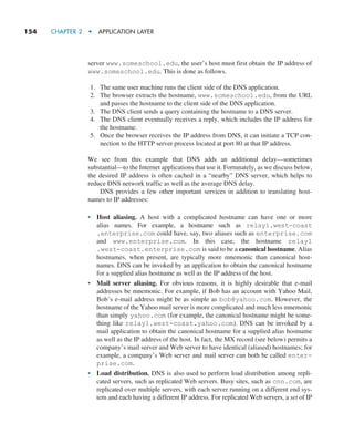 154     CHAPTER 2  •  APPLICATION LAYER
server www.someschool.edu, the user’s host must first obtain the IP address of
www.someschool.edu. This is done as follows.
1. The same user machine runs the client side of the DNS application.
2. The browser extracts the hostname, www.someschool.edu, from the URL
and passes the hostname to the client side of the DNS application.
3. The DNS client sends a query containing the hostname to a DNS server.
4. The DNS client eventually receives a reply, which includes the IP address for
the hostname.
5. Once the browser receives the IP address from DNS, it can initiate a TCP con-
nection to the HTTP server process located at port 80 at that IP address.
We see from this example that DNS adds an additional delay—sometimes
substantial—to the Internet applications that use it. Fortunately, as we discuss below,
the desired IP address is often cached in a “nearby” DNS server, which helps to
reduce DNS network traffic as well as the average DNS delay.
DNS provides a few other important services in addition to translating host-
names to IP addresses:
• Host aliasing. A host with a complicated hostname can have one or more
alias names. For example, a hostname such as relay1.west-coast
.enterprise.com could have, say, two aliases such as enterprise.com
and www.enterprise.com. In this case, the hostname relay1
.west-coast.enterprise.com is said to be a canonical hostname. Alias
hostnames, when present, are typically more mnemonic than canonical host-
names. DNS can be invoked by an application to obtain the canonical hostname
for a supplied alias hostname as well as the IP address of the host.
• Mail server aliasing. For obvious reasons, it is highly desirable that e-mail
addresses be mnemonic. For example, if Bob has an account with Yahoo Mail,
Bob’s e-mail address might be as simple as bob@yahoo.com. However, the
hostname of the Yahoo mail server is more complicated and much less mnemonic
than simply yahoo.com (for example, the canonical hostname might be some-
thing like relay1.west-coast.yahoo.com). DNS can be invoked by a
mail application to obtain the canonical hostname for a supplied alias hostname
as well as the IP address of the host. In fact, the MX record (see below) permits a
company’s mail server and Web server to have identical (aliased) hostnames; for
example, a company’s Web server and mail server can both be called enter-
prise.com.
• Load distribution. DNS is also used to perform load distribution among repli-
cated servers, such as replicated Web servers. Busy sites, such as cnn.com, are
replicated over multiple servers, with each server running on a different end sys-
tem and each having a different IP address. For replicated Web servers, a set of IP
M02_KURO5469_08_GE_C02.indd 154 03/05/2021 15:50
 