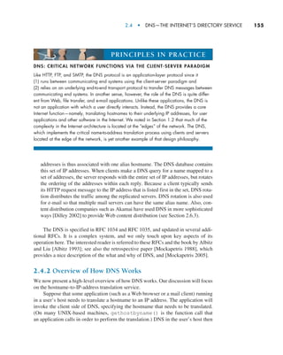 2.4  •  DNS—The Internet’s Directory Service     
155
addresses is thus associated with one alias hostname. The DNS database contains
this set of IP addresses. When clients make a DNS query for a name mapped to a
set of addresses, the server responds with the entire set of IP addresses, but rotates
the ordering of the addresses within each reply. Because a client typically sends
its HTTP request message to the IP address that is listed first in the set, DNS rota-
tion distributes the traffic among the replicated servers. DNS rotation is also used
for e-mail so that multiple mail servers can have the same alias name. Also, con-
tent distribution companies such as Akamai have used DNS in more sophisticated
ways [Dilley 2002] to provide Web content distribution (see Section 2.6.3).
The DNS is specified in RFC 1034 and RFC 1035, and updated in several addi-
tional RFCs. It is a complex system, and we only touch upon key aspects of its
operation here. The interested reader is referred to these RFCs and the book by Albitz
and Liu [Albitz 1993]; see also the retrospective paper [Mockapetris 1988], which
provides a nice description of the what and why of DNS, and [Mockapetris 2005].
2.4.2 Overview of How DNS Works
We now present a high-level overview of how DNS works. Our discussion will focus
on the hostname-to-IP-address translation service.
Suppose that some application (such as a Web browser or a mail client) running
in a user’s host needs to translate a hostname to an IP address. The application will
invoke the client side of DNS, specifying the hostname that needs to be translated.
(On many UNIX-based machines, gethostbyname() is the function call that
an application calls in order to perform the translation.) DNS in the user’s host then
DNS: CRITICAL NETWORK FUNCTIONS VIA THE CLIENT-SERVER PARADIGM
Like HTTP, FTP, and SMTP, the DNS protocol is an application-layer protocol since it
(1) runs between communicating end systems using the client-server paradigm and
(2) relies on an underlying end-to-end transport protocol to transfer DNS messages between
communicating end systems. In another sense, however, the role of the DNS is quite differ-
ent from Web, file transfer, and e-mail applications. Unlike these applications, the DNS is
not an application with which a user directly interacts. Instead, the DNS provides a core
Internet function—namely, translating hostnames to their underlying IP addresses, for user
applications and other software in the Internet. We noted in Section 1.2 that much of the
complexity in the Internet architecture is located at the “edges” of the network. The DNS,
which implements the critical name-to-address translation process using clients and servers
located at the edge of the network, is yet another example of that design philosophy.
PRINCIPLES IN PRACTICE
M02_KURO5469_08_GE_C02.indd 155 03/05/2021 15:50
 