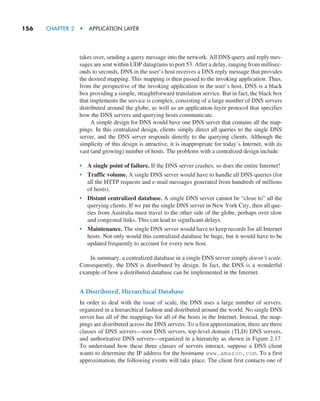 156     CHAPTER 2  •  APPLICATION LAYER
takes over, sending a query message into the network. All DNS query and reply mes-
sages are sent within UDP datagrams to port 53. After a delay, ranging from millisec-
onds to seconds, DNS in the user’s host receives a DNS reply message that provides
the desired mapping. This mapping is then passed to the invoking application. Thus,
from the perspective of the invoking application in the user’s host, DNS is a black
box providing a simple, straightforward translation service. But in fact, the black box
that implements the service is complex, consisting of a large number of DNS servers
distributed around the globe, as well as an application-layer protocol that specifies
how the DNS servers and querying hosts communicate.
A simple design for DNS would have one DNS server that contains all the map-
pings. In this centralized design, clients simply direct all queries to the single DNS
server, and the DNS server responds directly to the querying clients. Although the
simplicity of this design is attractive, it is inappropriate for today’s Internet, with its
vast (and growing) number of hosts. The problems with a centralized design include:
• A single point of failure. If the DNS server crashes, so does the entire Internet!
• Traffic volume. A single DNS server would have to handle all DNS queries (for
all the HTTP requests and e-mail messages generated from hundreds of millions
of hosts).
• Distant centralized database. A single DNS server cannot be “close to” all the
querying clients. If we put the single DNS server in New York City, then all que-
ries from Australia must travel to the other side of the globe, perhaps over slow
and congested links. This can lead to significant delays.
• Maintenance. The single DNS server would have to keep records for all Internet
hosts. Not only would this centralized database be huge, but it would have to be
updated frequently to account for every new host.
In summary, a centralized database in a single DNS server simply doesn’t scale.
Consequently, the DNS is distributed by design. In fact, the DNS is a wonderful
example of how a distributed database can be implemented in the Internet.
A Distributed, Hierarchical Database
In order to deal with the issue of scale, the DNS uses a large number of servers,
organized in a hierarchical fashion and distributed around the world. No single DNS
server has all of the mappings for all of the hosts in the Internet. Instead, the map-
pings are distributed across the DNS servers. To a first approximation, there are three
classes of DNS servers—root DNS servers, top-level domain (TLD) DNS servers,
and authoritative DNS servers—organized in a hierarchy as shown in Figure 2.17.
To understand how these three classes of servers interact, suppose a DNS client
wants to determine the IP address for the hostname www.amazon.com. To a first
approximation, the following events will take place. The client first contacts one of
M02_KURO5469_08_GE_C02.indd 156 03/05/2021 15:50
 