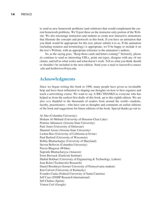 14     PREFACE
to send us new homework problems (and solutions) that would complement the cur-
rent homework problems. We’ll post these on the instructor-only portion of the Web-
site. We also encourage instructors and students to create new interactive animations
that illustrate the concepts and protocols in this book. If you have an animation that
you think would be appropriate for this text, please submit it to us. If the animation
(including notation and terminology) is appropriate, we’ll be happy to include it on
the text’s Website, with an appropriate reference to the animation’s authors.
So, as the saying goes, “Keep those cards and letters coming!” Seriously, please
do continue to send us interesting URLs, point out typos, disagree with any of our
claims, and tell us what works and what doesn’t work. Tell us what you think should
or shouldn’t be included in the next edition. Send your e-mail to kurose@cs.umass
.edu and keithwross@nyu.edu.
Acknowledgments
Since we began writing this book in 1996, many people have given us invaluable
help and have been influential in shaping our thoughts on how to best organize and
teach a networking course. We want to say A BIG THANKS to everyone who has
helped us from the earliest first drafts of this book, up to this eighth edition. We are
also very thankful to the thousands of readers from around the world—students,
faculty, practitioners—who have sent us thoughts and comments on earlier editions
of the book and suggestions for future editions of the book. Special thanks go out to:
Al Aho (Columbia University)
Hisham Al-Mubaid (University of Houston-Clear Lake)
Pratima Akkunoor (Arizona State University)
Paul Amer (University of Delaware)
Shamiul Azom (Arizona State University)
Lichun Bao (University of California at Irvine)
Paul Barford (University of Wisconsin)
Bobby Bhattacharjee (University of Maryland)
Steven Bellovin (Columbia University)
Pravin Bhagwat (Wibhu)
Supratik Bhattacharyya (Amazon)
Ernst Biersack (Eurécom Institute)
Shahid Bokhari (University of Engineering & Technology, Lahore)
Jean Bolot (Technicolor Research)
Daniel Brushteyn (former University of Pennsylvania student)
Ken Calvert (University of Kentucky)
Evandro Cantu (Federal University of Santa Catarina)
Jeff Case (SNMP Research International)
Jeff Chaltas (Sprint)
Vinton Cerf (Google)
A01_KURO5469_08_GE_FM.indd 14 11/05/2021 12:07
 